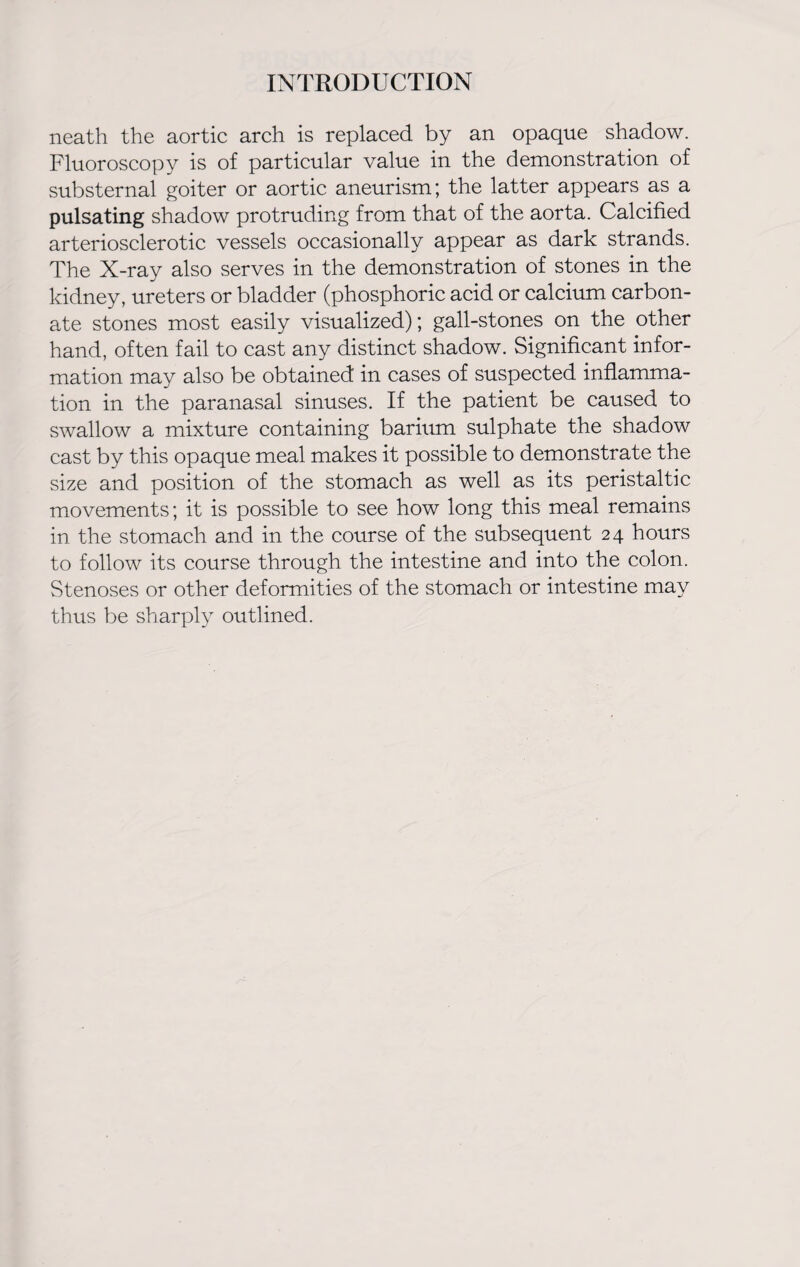 neath the aortic arch is replaced by an opaque shadow. Fluoroscopy is of particular value in the demonstration of substernal goiter or aortic aneurism; the latter appears as a pulsating shadow protruding from that of the aorta. Calcified arteriosclerotic vessels occasionally appear as dark strands. The X-ray also serves in the demonstration of stones in the kidney, ureters or bladder (phosphoric acid or calcium carbon¬ ate stones most easily visualized); gall-stones on the other hand, often fail to cast any distinct shadow. Significant infor¬ mation may also be obtained in cases of suspected inflamma¬ tion in the paranasal sinuses. If the patient be caused to swallow a mixture containing barium sulphate the shadow cast by this opaque meal makes it possible to demonstrate the size and position of the stomach as well as its peristaltic movements; it is possible to see how long this meal remains in the stomach and in the course of the subsequent 24 hours to follow its course through the intestine and into the colon. Stenoses or other deformities of the stomach or intestine may thus be sharply outlined.
