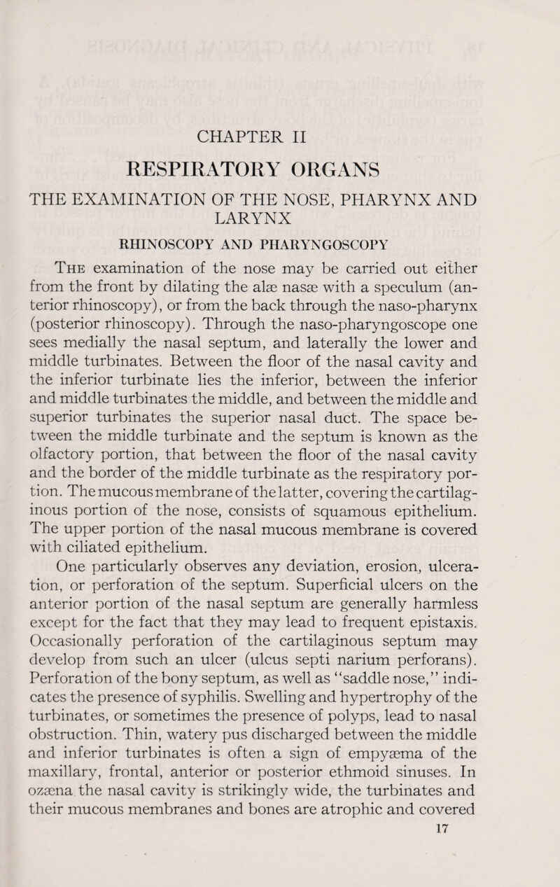 CHAPTER II RESPIRATORY ORGANS THE EXAMINATION OF THE NOSE, PHARYNX AND LARYNX RHINOSCOPY AND PHARYNGOSCOPY The examination of the nose may be carried out either from the front by dilating the alas nasae with a speculum (an¬ terior rhinoscopy), or from the back through the naso-pharynx (posterior rhinoscopy). Through the naso-pharyngoscope one sees medially the nasal septum, and laterally the lower and middle turbinates. Between the floor of the nasal cavity and the inferior turbinate lies the inferior, between the inferior and middle turbinates the middle, and between the middle and superior turbinates the superior nasal duct. The space be¬ tween the middle turbinate and the septum is known as the olfactory portion, that between the floor of the nasal cavity and the border of the middle turbinate as the respiratory por¬ tion. The mucous membrane of the latter, covering the cartilag¬ inous portion of the nose, consists of squamous epithelium. The upper portion of the nasal mucous membrane is covered with ciliated epithelium. One particularly observes any deviation, erosion, ulcera¬ tion, or perforation of the septum. Superficial ulcers on the anterior portion of the nasal septum are generally harmless except for the fact that they may lead to frequent epistaxis. Occasionally perforation of the cartilaginous septum may develop from such an ulcer (ulcus septi narium perforans). Perforation of the bony septum, as well as “saddle nose,” indi¬ cates the presence of syphilis. Swelling and hypertrophy of the turbinates, or sometimes the presence of polyps, lead to nasal obstruction. Thin, watery pus discharged between the middle and inferior turbinates is often a sign of empyema of the maxillary, frontal, anterior or posterior ethmoid sinuses. In ozsena the nasal cavity is strikingly wide, the turbinates and their mucous membranes and bones are atrophic and covered