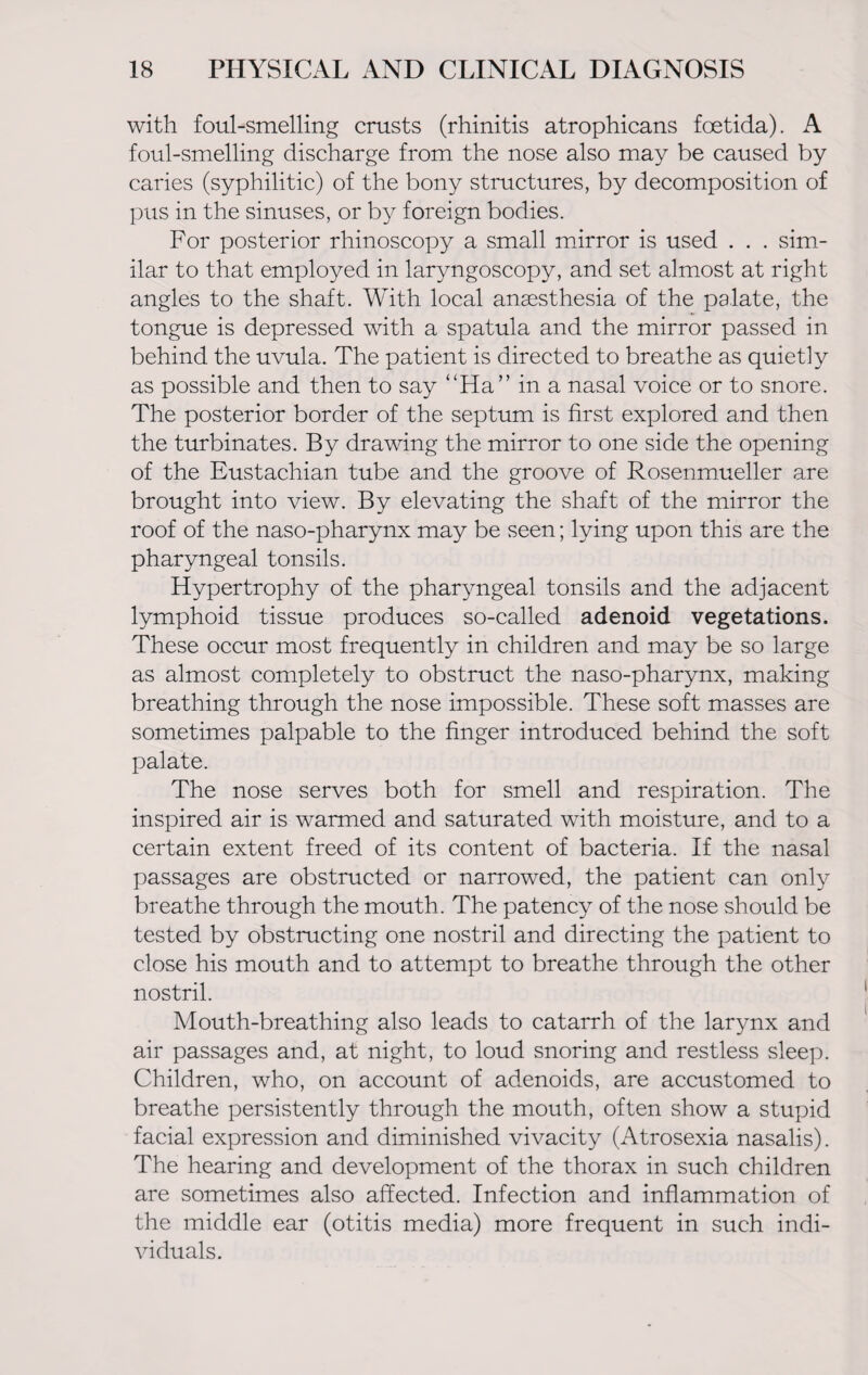 with foul-smelling crusts (rhinitis atrophicans foetida). A foul-smelling discharge from the nose also may be caused by caries (syphilitic) of the bony structures, by decomposition of pus in the sinuses, or by foreign bodies. For posterior rhinoscopy a small mirror is used . . . sim¬ ilar to that employed in laryngoscopy, and set almost at right angles to the shaft. With local anaesthesia of the palate, the tongue is depressed with a spatula and the mirror passed in behind the uvula. The patient is directed to breathe as quietly as possible and then to say “Ha” in a nasal voice or to snore. The posterior border of the septum is first explored and then the turbinates. By drawing the mirror to one side the opening of the Eustachian tube and the groove of Rosenmueller are brought into view. By elevating the shaft of the mirror the roof of the naso-pharynx may be seen; lying upon this are the pharyngeal tonsils. Hypertrophy of the pharyngeal tonsils and the adjacent lymphoid tissue produces so-called adenoid vegetations. These occur most frequently in children and may be so large as almost completely to obstruct the naso-pharynx, making breathing through the nose impossible. These soft masses are sometimes palpable to the finger introduced behind the soft palate. The nose serves both for smell and respiration. The inspired air is warmed and saturated with moisture, and to a certain extent freed of its content of bacteria. If the nasal passages are obstructed or narrowed, the patient can only breathe through the mouth. The patency of the nose should be tested by obstructing one nostril and directing the patient to close his mouth and to attempt to breathe through the other nostril. Mouth-breathing also leads to catarrh of the larynx and air passages and, at night, to loud snoring and restless sleep. Children, who, on account of adenoids, are accustomed to breathe persistently through the mouth, often show a stupid facial expression and diminished vivacity (Atrosexia nasalis). The hearing and development of the thorax in such children are sometimes also affected. Infection and inflammation of the middle ear (otitis media) more frequent in such indi¬ viduals.