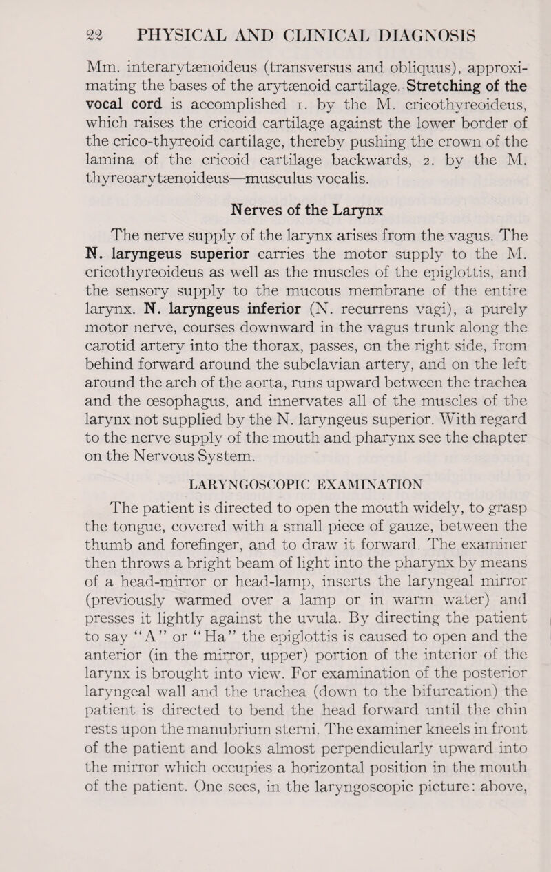 Mm. interarytsenoideus (transversus and obliquus), approxi¬ mating the bases of the arytaenoid cartilage. Stretching of the vocal cord is accomplished i. by the M. cricothyreoideus, which raises the cricoid cartilage against the lower border of the crico-thyreoid cartilage, thereby pushing the crown of the lamina of the cricoid cartilage backwards, 2. by the M. thyreoarytasnoideus—musculus vocalis. Nerves of the Larynx The nerve supply of the larynx arises from the vagus. The N. laryngeus superior carries the motor supply to the M. cricothyreoideus as well as the muscles of the epiglottis, and the sensory supply to the mucous membrane of the entire larynx. N. laryngeus inferior (N. recurrens vagi), a purely motor nerve, courses downward in the vagus trunk along the carotid artery into the thorax, passes, on the right side, from behind forward around the subclavian artery, and on the left around the arch of the aorta, runs upward between the trachea and the oesophagus, and innervates all of the muscles of the larynx not supplied by the N. laryngeus superior. With regard to the nerve supply of the mouth and pharynx see the chapter on the Nervous System. LARYNGOSCOPIC EXAMINATION The patient is directed to open the mouth widely, to grasp the tongue, covered with a small piece of gauze, between the thumb and forefinger, and to draw it forward. The examiner then throws a bright beam of light into the pharynx by means of a head-mirror or head-lamp, inserts the laryngeal mirror (previously warmed over a lamp or in warm water) and presses it lightly against the uvula. By directing the patient to say “A” or “Ha” the epiglottis is caused to open and the anterior (in the mirror, upper) portion of the interior of the larynx is brought into view. For examination of the posterior laryngeal wall and the trachea (down to the bifurcation) the patient is directed to bend the head forward until the chin rests upon the manubrium sterni. The examiner kneels in front of the patient and looks almost perpendicularly upward into the mirror which occupies a horizontal position in the mouth of the patient. One sees, in the laryngoscopic picture: above.