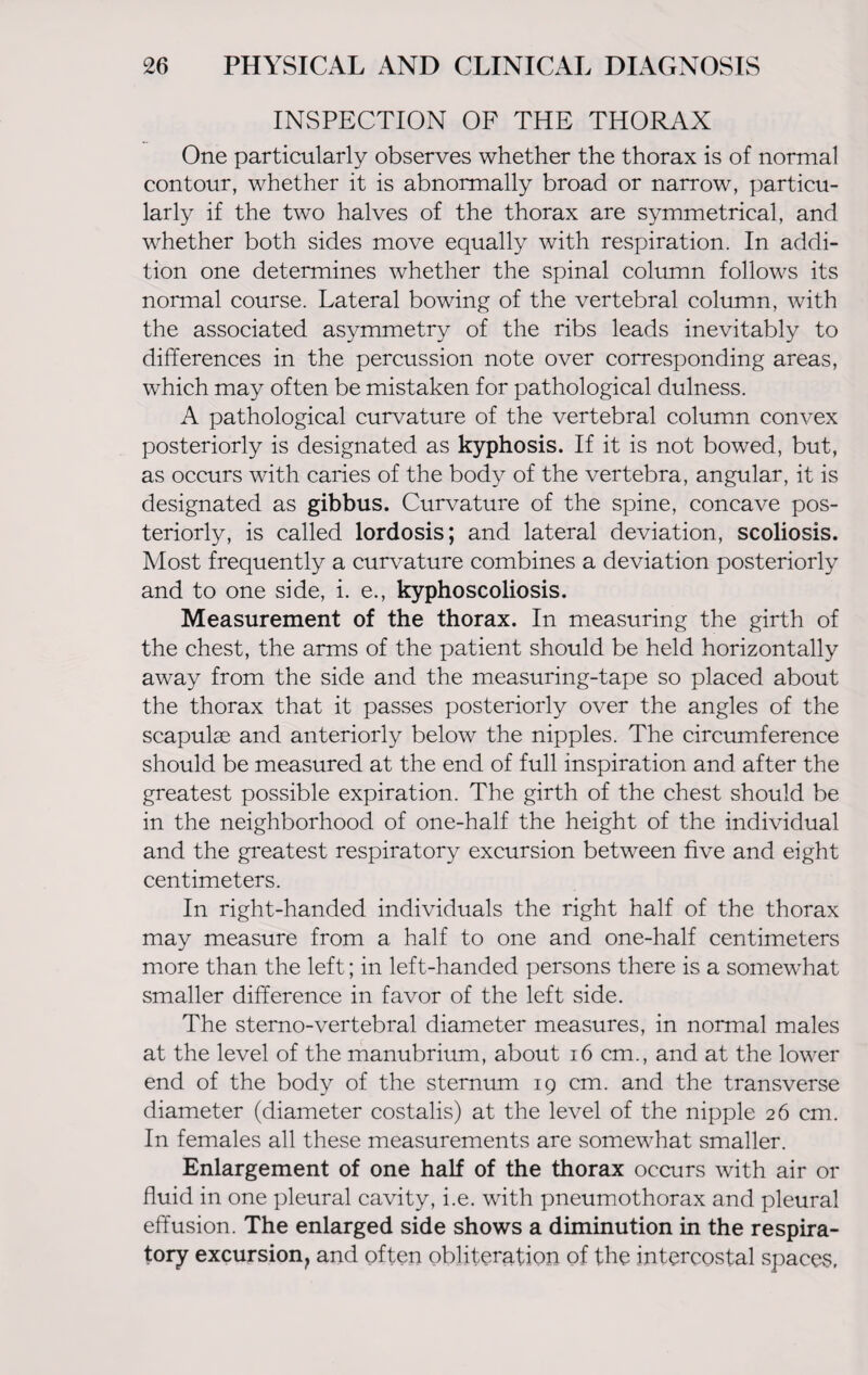 INSPECTION OF THE THORAX One particularly observes whether the thorax is of normal contour, whether it is abnormally broad or narrow, particu¬ larly if the two halves of the thorax are symmetrical, and whether both sides move equally with respiration. In addi¬ tion one determines whether the spinal column follows its normal course. Lateral bowing of the vertebral column, with the associated asymmetry of the ribs leads inevitably to differences in the percussion note over corresponding areas, which may often be mistaken for pathological dulness. A pathological curvature of the vertebral column convex posteriorly is designated as kyphosis. If it is not bowed, but, as occurs with caries of the body of the vertebra, angular, it is designated as gibbus. Curvature of the spine, concave pos¬ teriorly, is called lordosis; and lateral deviation, scoliosis. Most frequently a curvature combines a deviation posteriorly and to one side, i. e., kyphoscoliosis. Measurement of the thorax. In measuring the girth of the chest, the arms of the patient should be held horizontally away from the side and the measuring-tape so placed about the thorax that it passes posteriorly over the angles of the scapulae and anteriorly below the nipples. The circumference should be measured at the end of full inspiration and after the greatest possible expiration. The girth of the chest should be in the neighborhood of one-half the height of the individual and the greatest respiratory excursion between five and eight centimeters. In right-handed individuals the right half of the thorax may measure from a half to one and one-half centimeters more than the left; in left-handed persons there is a somewhat smaller difference in favor of the left side. The sterno-vertebral diameter measures, in normal males at the level of the manubrium, about 16 cm., and at the lower end of the body of the sternum 19 cm. and the transverse diameter (diameter costalis) at the level of the nipple 26 cm. In females all these measurements are somewhat smaller. Enlargement of one half of the thorax occurs with air or fluid in one pleural cavity, i.e. with pneumothorax and pleural effusion. The enlarged side shows a diminution in the respira¬ tory excursion^ and often obliteration of the intercostal spaces.