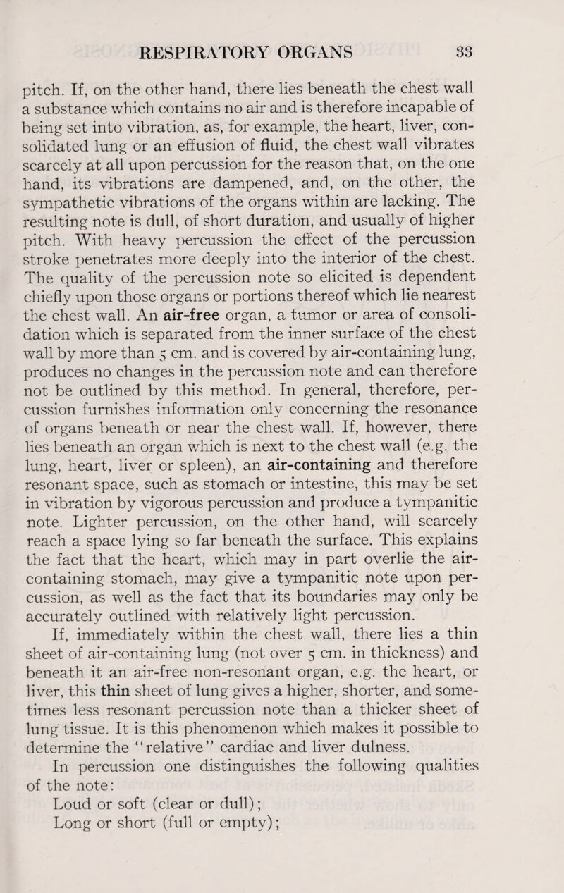 pitch. If, on the other hand, there lies beneath the chest wall a substance which contains no air and is therefore incapable of being set into vibration, as, for example, the heart, liver, con¬ solidated lung or an effusion of fluid, the chest wall vibrates scarcely at all upon percussion for the reason that, on the one hand, its vibrations are dampened, and, on the other, the sympathetic vibrations of the organs within are lacking. The resulting note is dull, of short duration, and usually of higher pitch. With heavy percussion the effect of the percussion stroke penetrates more deeply into the interior of the chest. The quality of the percussion note so elicited is dependent chiefly upon those organs or portions thereof which lie nearest the chest wall. An air-free organ, a tumor or area of consoli¬ dation which is separated from the inner surface of the chest wall by more than 5 cm. and is covered by air-containing lung, produces no changes in the percussion note and can therefore not be outlined by this method. In general, therefore, per¬ cussion furnishes information only concerning the resonance of organs beneath or near the chest wall. If, however, there lies beneath an organ which is next to the chest wall (e.g. the lung, heart, liver or spleen), an air-containing and therefore resonant space, such as stomach or intestine, this may be set in vibration by vigorous percussion and produce a tympanitic note. Lighter percussion, on the other hand, will scarcely reach a space lying so far beneath the surface. This explains the fact that the heart, which may in part overlie the air- containing stomach, may give a tympanitic note upon per¬ cussion, as well as the fact that its boundaries may only be accurately outlined with relatively light percussion. If, immediately within the chest wall, there lies a thin sheet of air-containing lung (not over 5 cm. in thickness) and beneath it an air-free non-resonant organ, e.g. the heart, or liver, this thin sheet of lung gives a higher, shorter, and some¬ times less resonant percussion note than a thicker sheet of lung tissue. It is this phenomenon which makes it possible to determine the “relative” cardiac and liver dulness. In percussion one distinguishes the following qualities of the note: Loud or soft (clear or dull); Long or short (full or empty);