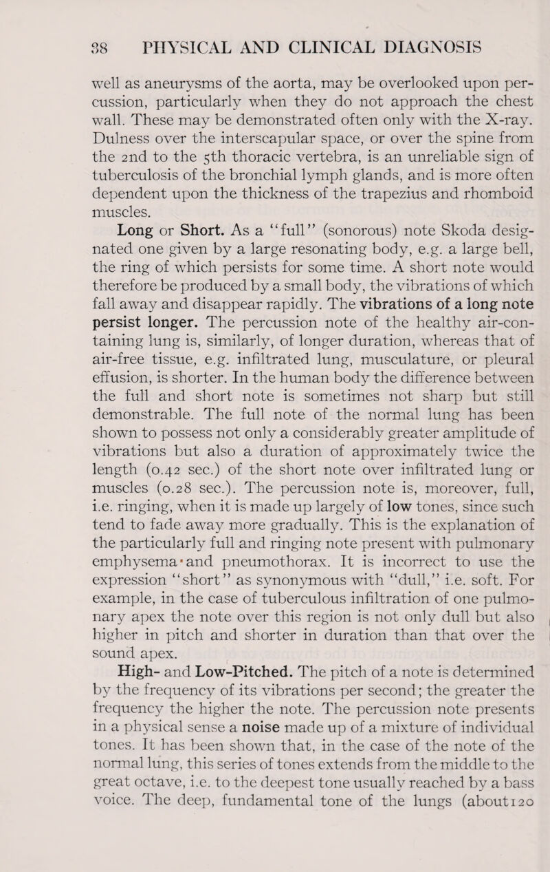 well as aneurysms of the aorta, may be overlooked upon per¬ cussion, particularly when they do not approach the chest wall. These may be demonstrated often only with the X-ray. Dulness over the interscapular space, or over the spine from the 2nd to the 5th thoracic vertebra, is an unreliable sign of tuberculosis of the bronchial lymph glands, and is more often dependent upon the thickness of the trapezius and rhomboid muscles. Long or Short. As a “full” (sonorous) note Skoda desig¬ nated one given by a large resonating body, e.g. a large bell, the ring of which persists for some time. A short note would therefore be produced by a small body, the vibrations of which fall away and disappear rapidly. The vibrations of a long note persist longer. The percussion note of the healthy air-con¬ taining lung is, similarly, of longer duration, whereas that of air-free tissue, e.g. infiltrated lung, musculature, or pleural effusion, is shorter. In the human body the difference between the full and short note is sometimes not sharp but still demonstrable. The full note of the normal lung has been shown to possess not only a considerably greater amplitude of vibrations but also a duration of approximately twice the length (0.42 sec.) of the short note over infiltrated lung or muscles (0.28 sec.). The percussion note is, moreover, full, i.e. ringing, when it is made up largely of low tones, since such tend to fade away more gradually. This is the explanation of the particularly full and ringing note present with pulmonary emphysema • and pneumothorax. It is incorrect to use the expression “short” as synonymous with “dull,” i.e. soft. For example, in the case of tuberculous infiltration of one pulmo¬ nary apex the note over this region is not only dull but also higher in pitch and shorter in duration than that over the sound apex. High- and Low-Pitched. The pitch of a note is determined by the frequency of its vibrations per second; the greater the frequency the higher the note. The percussion note presents in a physical sense a noise made up of a mixture of individual tones. It has been shown that, in the case of the note of the normal lung, this series of tones extends from the middle to the great octave, i.e. to the deepest tone usually reached by a bass voice. The deep, fundamental tone of the lungs (about 120