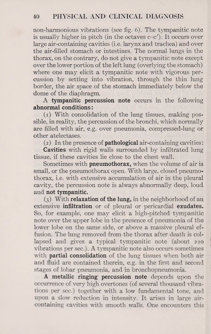 non-harmonious vibrations (see fig. 6). The tympanitic note is usually higher in pitch (in the octaves c-c'). It occurs over large air-containing cavities (i.e. larynx and trachea) and over the air-filled stomach or intestines. The normal lungs in the thorax, on the contrary, do not give a tympanitic note except over the lower portion of the left lung (overlying the stomach) where one may elicit a tympanitic note with vigorous per¬ cussion by setting into vibration, through the thin lung border, the air space of the stomach immediately below the dome of the diaphragm. A tympanitic percussion note occurs in the following abnormal conditions: (1) With consolidation of the lung tissues, making pos¬ sible, in reality, the percussion of the bronchi, which normally are filled with air, e.g. over pneumonia, compressed-lung or other atelectases. (2) In the presence of pathological air-containing cavities: Cavities with rigid walls surrounded by infiltrated lung tissue, if these cavities lie close to the chest wall. Sometimes with pneumothorax, when the volume of air is small, or the pneumothorax open. With large, closed pneumo¬ thorax, i.e. with extensive accumulation of air in the pleural cavity, the percussion note is always abnormally deep, loud and not tympanitic. (3) With relaxation of the lung, in the neighborhood of an extensive infiltration or of pleural or pericardial exudates. So, for example, one may elicit a high-pitched tympanitic note over the upper lobe in the presence of pneumonia of the lower lobe on the same side, or above a massive pleural ef¬ fusion. The lung removed from the thorax after death is col¬ lapsed and gives a typical tympanitic note (about 220 vibrations per sec.). A tympanitic note also occurs sometimes with partial consolidation of the lung tissues when both air and fluid are contained therein, e.g. in the first and second stages of lobar pneumonia, and in bronchopneumonia. A metallic ringing percussion note depends upon the occurrence of very high overtones (of several thousand vibra¬ tions per sec.) together with a low fundamental tone, and upon a slow reduction in intensity. It arises in large air- containing cavities with smooth walls. One encounters this