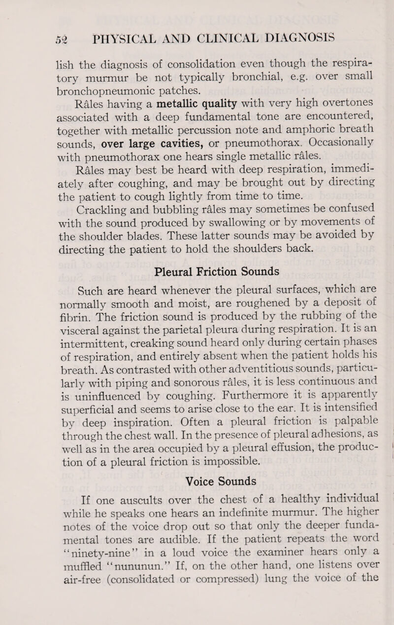 lish the diagnosis of consolidation even though the respira¬ tory murmur be not typically bronchial, e.g. over small bronchopneumonic patches. Rales having a metallic quality with very high overtones associated with a deep fundamental tone are encountered, together with metallic percussion note and amphoric breath sounds, over large cavities, or pneumothorax. Occasionally with pneumothorax one hears single metallic rales. Rales may best be heard with deep respiration, immedi¬ ately after coughing, and may be brought out by directing the patient to cough lightly from time to time. Crackling and bubbling rales may sometimes be confused with the sound produced by swallowing or by movements of the shoulder blades. These latter sounds may be avoided by directing the patient to hold the shoulders back. Pleural Friction Sounds Such are heard whenever the pleural surfaces, which are normally smooth and moist, are roughened by a deposit of fibrin. The friction sound is produced by the rubbing of the visceral against the parietal pleura during respiration. It is an intermittent, creaking sound heard only during certain phases of respiration, and entirely absent when the patient holds his breath. As contrasted with other adventitious sounds, particu¬ larly with piping and sonorous rales, it is less continuous and is uninfluenced by coughing. Furthermore it is apparently superficial and seems to arise close to the ear. It is intensified by deep inspiration. Often a pleural friction is palpable through the chest wall. In the presence of pleural adhesions, as well as in the area occupied by a pleural effusion, the produc¬ tion of a pleural friction is impossible. Voice Sounds If one auscults over the chest of a healthy individual while he speaks one hears an indefinite murmur. The higher notes of the voice drop out so that only the deeper funda¬ mental tones are audible. If the patient repeats the word “ninety-nine” in a loud voice the examiner hears only a muffled “nununun.” If, on the other hand, one listens over air-free (consolidated or compressed) lung the voice of the