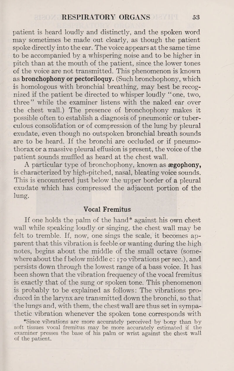 patient is heard loudly and distinctly, and the spoken word may sometimes be made out clearly, as though the patient spoke directly into the ear. The voice appears at the same time to be accompanied by a whispering noise and to be higher in pitch than at the mouth of the patient, since the lower tones of the voice are not transmitted. This phenomenon is known as bronchophony or pectoriloquy. (Such bronchophony, which is homologous with bronchial breathing, may best be recog¬ nized if the patient be directed to whisper loudly “one, two, three” while the examiner listens with the naked ear over the chest wall.) The presence of bronchophony makes it possible often to establish a diagnosis of pneumonic or tuber¬ culous consolidation or of compression of the lung by pleural exudate, even though no outspoken bronchial breath sounds are to be heard. If the bronchi are occluded or if pneumo¬ thorax ör a massive pleural effusion is present, the voice of the patient sounds muffled as heard at the chest wall. A particular type of bronchophony, known as segophony, is characterized by high-pitched, nasal, bleating voice sounds. This is encountered just below the upper border of a pleural exudate which has compressed the adjacent portion of the lung. Vocal Fremitus If one holds the palm of the hand* against his own chest wall while speaking loudly or singing, the chest wall may be felt to tremble. If, now, one sings the scale, it becomes ap¬ parent that this vibration is feeble or wanting during the high notes, begins about the middle of the small octave (some¬ where about the f below middle 0:170 vibrations per sec.), and persists down through the lowest range of a bass voice. It has been shown that the vibration frequency of the vocal fremitus is exactly that of the sung or spoken tone. This phenomenon is probably to be explained as follows: The vibrations pro¬ duced in the larynx are transmitted down the bronchi, so that the lungs and, with them, the chest wall are thus set in sympa¬ thetic vibration whenever the spoken tone corresponds with *Since vibrations are more accurately perceived by bony than by soft tissues vocal fremitus may be more accurately estimated if the examiner presses the base of his palm or wrist against the chest wall of the patient.