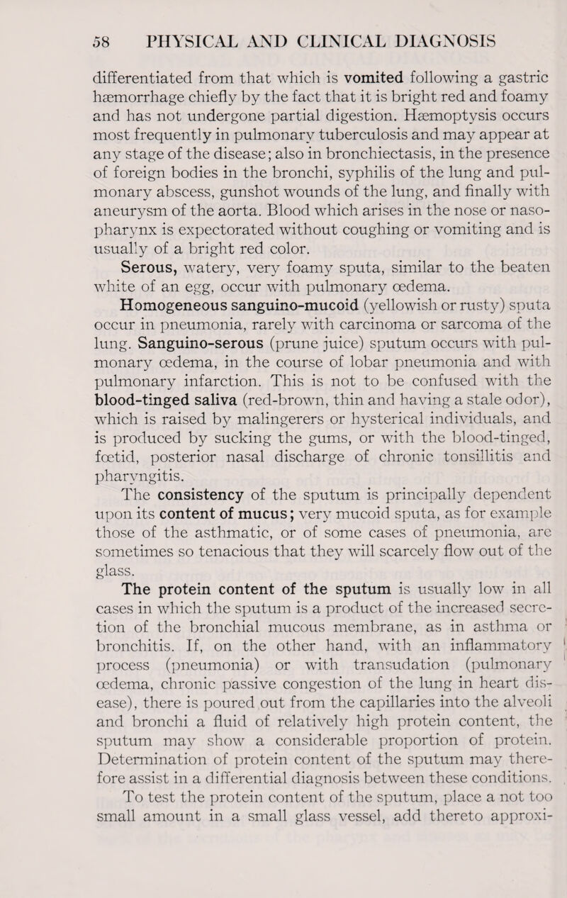 differentiated from that which is vomited following a gastric haemorrhage chiefly by the fact that it is bright red and foamy and has not undergone partial digestion. Haemoptysis occurs most frequently in pulmonary tuberculosis and may appear at any stage of the disease; also in bronchiectasis, in the presence of foreign bodies in the bronchi, syphilis of the lung and pul¬ monary abscess, gunshot wounds of the lung, and finally with aneurysm of the aorta. Blood which arises in the nose or naso¬ pharynx is expectorated without coughing or vomiting and is usually of a bright red color. Serous, watery, very foamy sputa, similar to the beaten white of an egg, occur with pulmonary oedema. Homogeneous sanguino-mucoid (yellowish or rusty) sputa occur in pneumonia, rarely with carcinoma or sarcoma of the lung. Sanguino-serous (prune juice) sputum occurs with pul¬ monary oedema, in the course of lobar pneumonia and with pulmonary infarction. This is not to be confused with the blood-tinged saliva (red-brown, thin and having a stale odor), which is raised by malingerers or hysterical individuals, and is produced by sucking the gums, or with the blood-tinged, foetid, posterior nasal discharge of chronic tonsillitis and pharyngitis. The consistency of the sputum is principally dependent upon its content of mucus; very mucoid sputa, as for example those of the asthmatic, or of some cases of pneumonia, are sometimes so tenacious that they will scarcely flow out of the glass. The protein content of the sputum is usually low in all cases in which the sputum is a product of the increased secre¬ tion of the bronchial mucous membrane, as in asthma or bronchitis. If, on the other hand, with an inflammatory process (pneumonia) or with transudation (pulmonary oedema, chronic passive congestion of the lung in heart dis¬ ease), there is poured out from the capillaries into the alveoli and bronchi a fluid of relatively high protein content, the sputum may show a considerable proportion of protein. Determination of protein content of the sputum may there¬ fore assist in a differential diagnosis between these conditions. To test the protein content of the sputum, place a not too small amount in a small glass vessel, add thereto approxi-