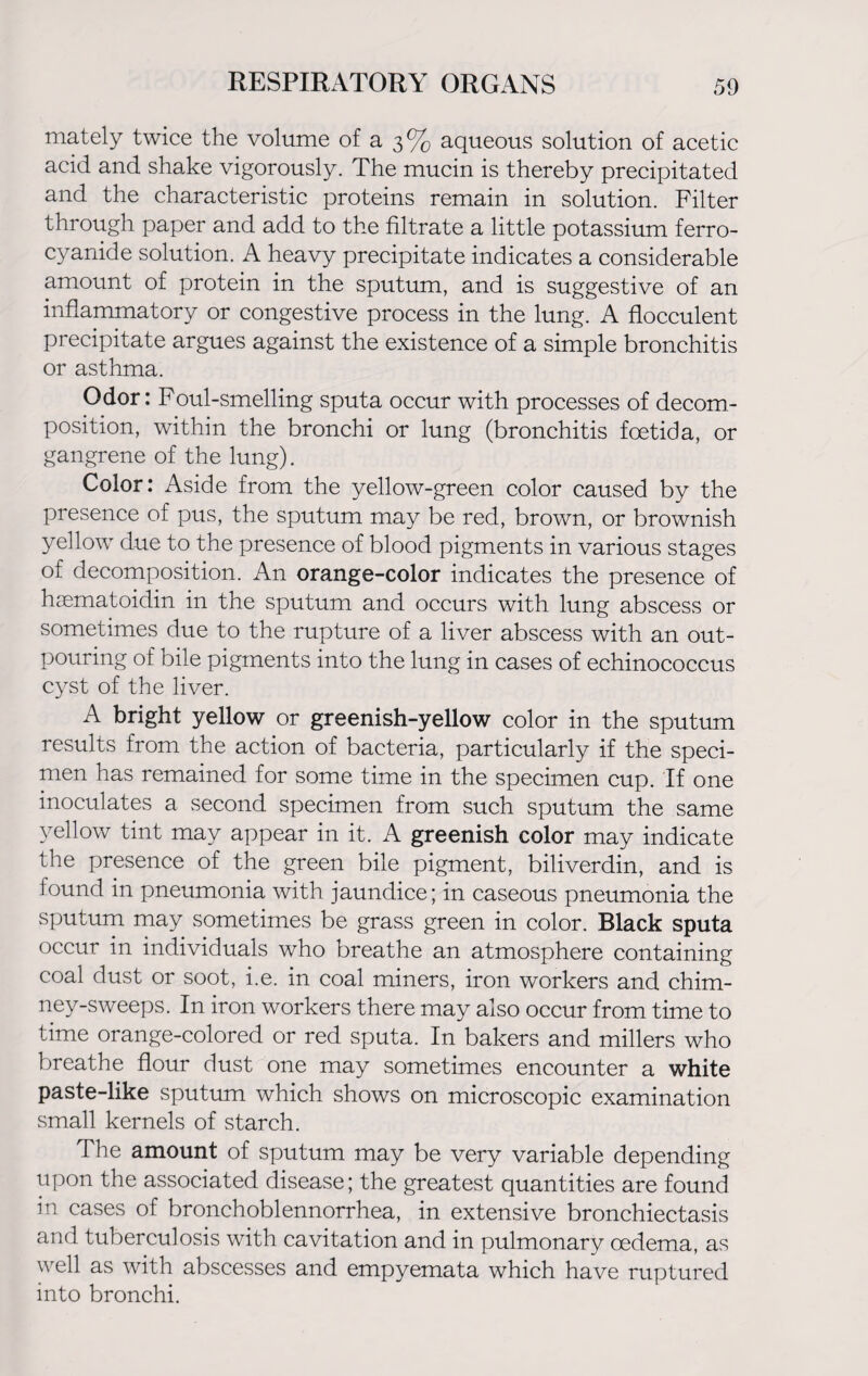 mately twice the volume of a 3% aqueous solution of acetic acid and shake vigorously. The mucin is thereby precipitated and the characteristic proteins remain in solution. Filter through paper and add to the filtrate a little potassium ferro- cyanide solution. A heavy precipitate indicates a considerable amount of protein in the sputum, and is suggestive of an inflammatory or congestive process in the lung. A flocculent precipitate argues against the existence of a simple bronchitis or asthma. Odor: Foul-smelling sputa occur with processes of decom¬ position, within the bronchi or lung (bronchitis foetid a, or gangrene of the lung). Color: Aside from the yellow-green color caused by the presence of pus, the sputum may be red, brown, or brownish yellow due to the presence of blood pigments in various stages of decomposition. An orange-color indicates the presence of haematoidin in the sputum and occurs with lung abscess or sometimes due to the rupture of a liver abscess with an out¬ pouring of bile pigments into the lung in cases of echinococcus cyst of the liver. A bright yellow or greenish-yellow color in the sputum results from the action of bacteria, particularly if the speci¬ men has remained for some time in the specimen cup. If one inoculates a second specimen from such sputum the same yellow tint may appear in it. A greenish color may indicate the presence of the green bile pigment, biliverdin, and is found in pneumonia with jaundice; in caseous pneumonia the sputum may sometimes be grass green in color. Black sputa occur in individuals who breathe an atmosphere containing coal dust or soot, i.e. in coal miners, iron workers and chim¬ ney-sweeps. In iron workers there may also occur from time to time orange-colored or red sputa. In bakers and millers who breathe flour dust one may sometimes encounter a white paste-like sputum which shows on microscopic examination small kernels of starch. The amount of sputum may be very variable depending upon the associated disease; the greatest quantities are found in cases of bronchoblennorrhea, in extensive bronchiectasis and tuberculosis with cavitation and in pulmonary oedema, as well as with abscesses and empyemata which have ruptured into bronchi.