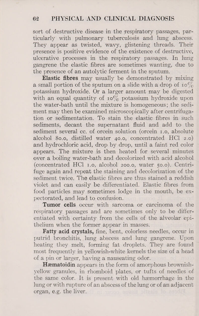 sort of destructive disease in the respiratory passages, par¬ ticularly with pulmonary tuberculosis and lung abscess. They appear as twisted, wavy, glistening threads. Their presence is positive evidence of the existence of destructive, ulcerative processes in the respiratory passages. In lung gangrene the elastic fibres are sometimes wanting, due to the presence of an autolytic ferment in the sputum. Elastic fibres may usually be demonstrated by mixing a small portion of the sputum on a slide with a drop of 10% potassium hydroxide. Or a larger amount may be digested with an equal quantity of 10% potassium hydroxide upon the water-bath until the mixture is homogeneous; the sedi¬ ment may then be examined microscopically after centrifuga¬ tion or sedimentation. To stain the elastic fibres in such sediments, decant the supernatant fluid and add to the sediment several cc. of orcein solution (orcein i.o, absolute alcohol 80.0, distilled water 40.0, concentrated HC1 2.0) and hydrochloric acid, drop by drop, until a faint, red color appears. The mixture is then heated for several minutes over a boiling water-bath and decolorized with acid alcohol (concentrated HC1 1.0, alcohol 200.0, water 50.0). Centri¬ fuge again and repeat the staining and decolorization of the sediment twice. The elastic fibres are thus stained a reddish violet and can easily be differentiated. Elastic fibres from food particles may sometimes lodge in the mouth, be ex¬ pectorated, and lead to confusion. Tumor cells occur with sarcoma or carcinoma of the respiratory passages and are sometimes only to be differ¬ entiated with certainty from the cells of the alveolar epi¬ thelium when the former appear in masses. Fatty acid crystals, fine, bent, colorless needles, occur in putrid bronchitis, lung abscess and lung gangrene. Upon heating they melt, forming fat droplets. They are found most frequently in yellowish-white kernels the size of a head of a pin or larger, having a nauseating odor. Haematoidin appears in the form of amorphous brownish- yellow granules, in rhomboid plates, or tufts of needles of the same color. It is present with old haemorrhage in the lung or with rupture of an abscess of the lung or of an adjacent organ, e.g. the liver.