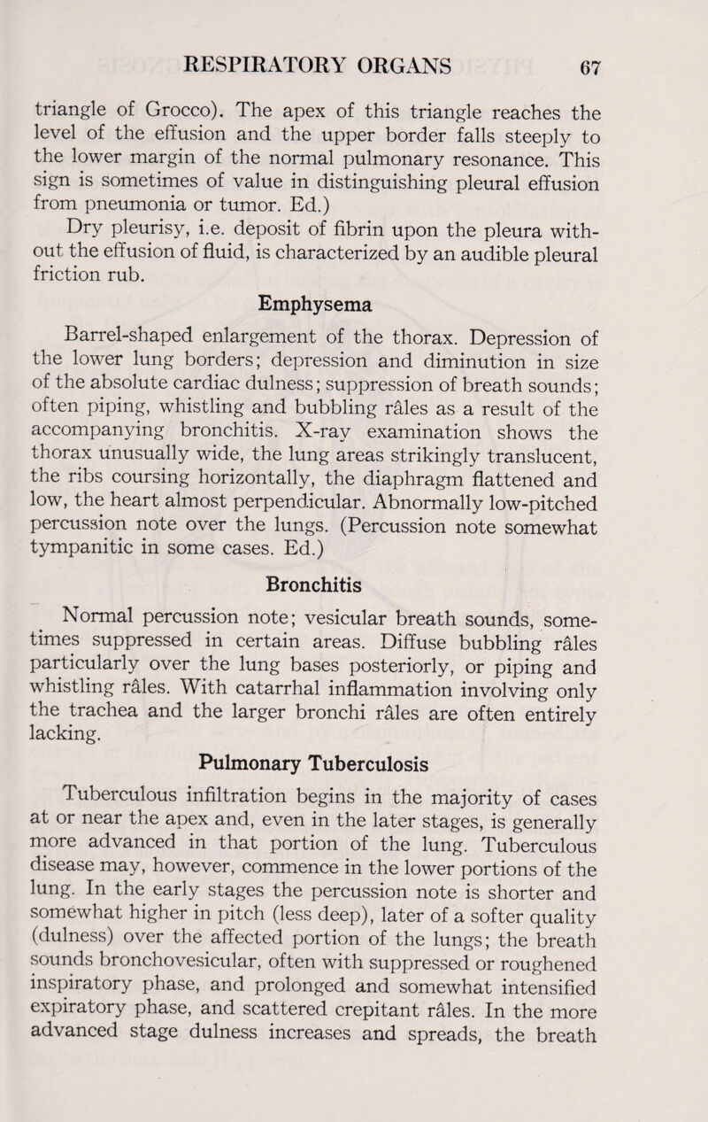 triangle of Grocco). The apex of this triangle reaches the level of the effusion and the upper border falls steeply to the lower margin of the normal pulmonary resonance. This sign is sometimes of value in distinguishing pleural effusion from pneumonia or tumor. Ed.) Dry pleurisy, i.e. deposit of fibrin upon the pleura with¬ out the effusion of fluid, is characterized by an audible pleural friction rub. Emphysema Barrel-shaped enlargement of the thorax. Depression of the lower lung borders; depression and diminution in size of the absolute cardiac dulness; suppression of breath sounds; often piping, whistling and bubbling rales as a result of the accompanying bronchitis. X-ray examination shows the thorax unusually wide, the lung areas strikingly translucent, the ribs coursing horizontally, the diaphragm flattened and low, the heart almost perpendicular. Abnormally low-pitched percussion note over the lungs. (Percussion note somewhat tympanitic in some cases. Ed.) Bronchitis Normal percussion note; vesicular breath sounds, some¬ times suppressed in certain areas. Diffuse bubbling rales particularly over the lung bases posteriorly, or piping and whistling rales. With catarrhal inflammation involving only the trachea and the larger bronchi rales are often entirely lacking. Pulmonary Tuberculosis Tuberculous infiltration begins in the majority of cases at or near the apex and, even in the later stages, is generally more advanced in that portion of the lung. Tuberculous disease may, however, commence in the lower portions of the lung. In the early stages the percussion note is shorter and somewhat higher in pitch (less deep), later of a softer quality (dulness) over the affected portion of the lungs; the breath sounds bronchovesicular, often with suppressed or roughened inspiratory phase, and prolonged and somewhat intensified expiratory phase, and scattered crepitant rales. In the more advanced stage dulness increases and spreads, the breath