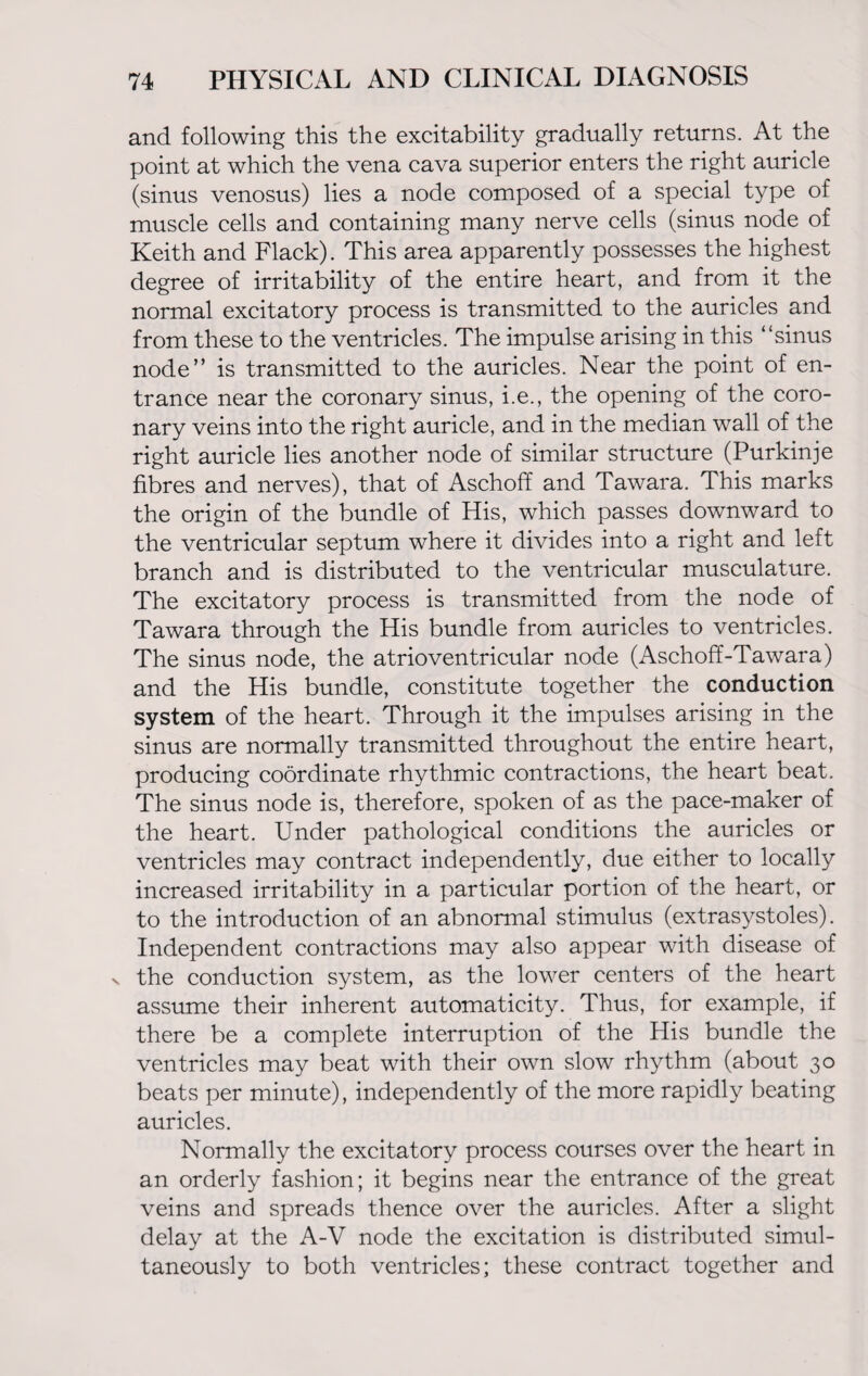 and following this the excitability gradually returns. At the point at which the vena cava superior enters the right auricle (sinus venosus) lies a node composed of a special type of muscle cells and containing many nerve cells (sinus node of Keith and Flack). This area apparently possesses the highest degree of irritability of the entire heart, and from it the normal excitatory process is transmitted to the auricles and from these to the ventricles. The impulse arising in this “sinus node” is transmitted to the auricles. Near the point of en¬ trance near the coronary sinus, i.e., the opening of the coro¬ nary veins into the right auricle, and in the median wall of the right auricle lies another node of similar structure (Purkinje fibres and nerves), that of Aschoff and Tawara. This marks the origin of the bundle of His, which passes downward to the ventricular septum where it divides into a right and left branch and is distributed to the ventricular musculature. The excitatory process is transmitted from the node of Tawara through the His bundle from auricles to ventricles. The sinus node, the atrioventricular node (Aschoff-Tawara) and the His bundle, constitute together the conduction system of the heart. Through it the impulses arising in the sinus are normally transmitted throughout the entire heart, producing coordinate rhythmic contractions, the heart beat. The sinus node is, therefore, spoken of as the pace-maker of the heart. Under pathological conditions the auricles or ventricles may contract independently, due either to locally increased irritability in a particular portion of the heart, or to the introduction of an abnormal stimulus (extrasystoles). Independent contractions may also appear with disease of s the conduction system, as the lower centers of the heart assume their inherent automaticity. Thus, for example, if there be a complete interruption of the His bundle the ventricles may beat with their own slow rhythm (about 30 beats per minute), independently of the more rapidly beating auricles. Normally the excitatory process courses over the heart in an orderly fashion; it begins near the entrance of the great veins and spreads thence over the auricles. After a slight delay at the A-V node the excitation is distributed simul¬ taneously to both ventricles; these contract together and