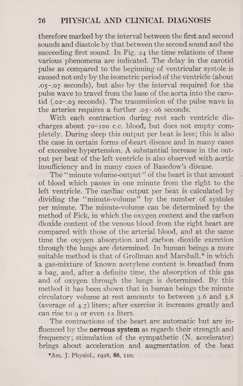 therefore marked by the interval between the first and second sounds and diastole by that between the second sound and the succeeding first sound. In Fig. 24 the time relations of these various phenomena are indicated. The delay in the carotid pulse as compared to the beginning of ventricular systole is caused not only by the isometric period of the ventricle (about .05-.07 seconds), but also by the interval required for the pulse wave to travel from the base of the aorta into the caro¬ tid (.02-.03 seconds). The transmission of the pulse wave in the arteries requires a further .05-.06 seconds. With each contraction during rest each ventricle dis¬ charges about 70-100 c.c. blood, but does not empty com¬ pletely. During sleep this output per beat is less; this is also the case in certain forms of «heart disease and in many cases of excessive hypertension. A substantial increase in the out¬ put per beat of the left ventricle is also observed with aortic insufficiency and in many cases of Basedow’s disease. The “minute volume-output ” of the heart is that amount of blood which passes in one minute from the right to the left ventricle. The cardiac output per beat is calculated by dividing the “ minute-volume ” by the number of systoles per minute. The minute-volume can be determined by the method of Fick, in which the oxygen content and the carbon dioxide content of the venous blood from the right heart are compared with those of the arterial blood, and at the same time the oxygen absorption and carbon dioxide excretion through the lungs are determined. In human beings a more suitable method is that of Grollman and Marshall,* in which a gas-mixture of known acetylene content is breathed from a bag, and, after a definite time, the absorption of this gas and of oxygen through the lungs is determined. By this method it has been shown that in human beings the minute circulatory volume at rest amounts to between 3.6 and 5.8 (average of 4.7) liters; after exercise it increases greatly and can rise to 9 or even 12 liters. The contractions of the heart are automatic but are in¬ fluenced by the nervous system as regards their strength and frequency;- stimulation of the sympathetic (N. accelerator) brings about acceleration and augmentation of the beat *Am. J. Physiol., 1928, 86, no.