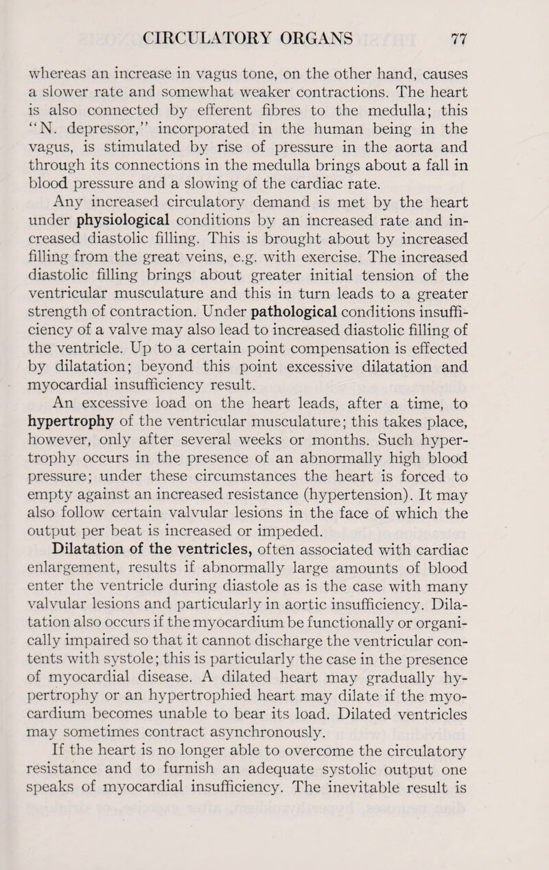 whereas an increase in vagus tone, on the other hand, causes a slower rate and somewhat weaker contractions. The heart is also connected by efferent fibres to the medulla; this “N. depressor,” incorporated in the human being in the vagus, is stimulated by rise of pressure in the aorta and through its connections in the medulla brings about a fall in blood pressure and a slowing of the cardiac rate. Any increased circulatory demand is met by the heart under physiological conditions by an increased rate and in¬ creased diastolic filling. This is brought about by increased filling from the great veins, e.g. with exercise. The increased diastolic filling brings about greater initial tension of the ventricular musculature and this in turn leads to a greater strength of contraction. Under pathological conditions insuffi¬ ciency of a valve may also lead to increased diastolic filling of the ventricle. Up to a certain point compensation is effected by dilatation; beyond this point excessive dilatation and myocardial insufficiency result. An excessive load on the heart leads, after a time, to hypertrophy of the ventricular musculature; this takes place, however, only after several weeks or months. Such hyper¬ trophy occurs in the presence of an abnormally high blood pressure; under these circumstances the heart is forced to empty against an increased resistance (hypertension). It may also follow certain valvular lesions in the face of which the output per beat is increased or impeded. Dilatation of the ventricles, often associated with cardiac enlargement, results if abnormally large amounts of blood enter the ventricle during diastole as is the case with many valvular lesions and particularly in aortic insufficiency. Dila¬ tation also occurs if the myocardium be functionally or organi¬ cally impaired so that it cannot discharge the ventricular con¬ tents with systole; this is particularly the case in the presence of myocardial disease. A dilated heart may gradually hy¬ pertrophy or an hypertrophied heart may dilate if the myo¬ cardium becomes unable to bear its load. Dilated ventricles may sometimes contract asynchronously. If the heart is no longer able to overcome the circulatory resistance and to furnish an adequate systolic output one speaks of myocardial insufficiency. The inevitable result is