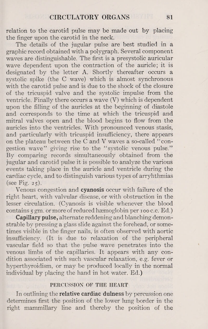 relation to the carotid pulse may be made out by placing the finger upon the carotid in the neck. The details of the jugular pulse are best studied in a graphic record obtained with a polygraph. Several component waves are distinguishable. The first is a presystolic auricular wave dependent upon the contraction of the auricle; it is designated by the letter A. Shortly thereafter occurs a systolic spike (the C wave) which is almost synchronous with the carotid pulse and is due to the shock of the closure of the tricuspid valve and the systolic impulse from the ventricle. Finally there occurs a wave (V) which is dependent upon the filling of the auricles at the beginning of diastole and corresponds to the time at which the tricuspid and mitral valves open and the blood begins to flow from the auricles into the ventricles. With pronounced venous stasis, and particularly with tricuspid insufficiency, there appears on the plateau between the C and V waves a so-called ‘ ‘ con¬ gestion wave” giving rise to the “systolic venous pulse.” By comparing records simultaneously obtained from the jugular and carotid pulse it is possible to analyze the various events taking place in the auricle and ventricle during the cardiac cycle, and to distinguish various types of arryhthmias (see Fig. 25). Venous congestion and cyanosis occur with failure of the right heart, with valvular disease, or with obstruction in the lesser circulation. (Cyanosis is visible whenever the blood contains 5 gm. or more of reduced haemoglobin per 100 c.c. Ed.) Capillary pulse, alternate reddening and blanching demon¬ strable by pressing a glass slide against the forehead, or some¬ times visible in the finger nails, is often observed with aortic insufficiency. (It is due to relaxation of the peripheral vascular field so that the pulse wave penetrates into the venous limbs of the capillaries. It appears with any con¬ dition associated with such vascular relaxation, e.g. fever or hyperthyroidism, or may be produced locally in the normal individual by placing the hand in hot water. Ed.) PERCUSSION OF THE HEART In outlining the relative cardiac dulness by percussion one determines first the position of the lower lung border in the right mammillary line and thereby the position of the