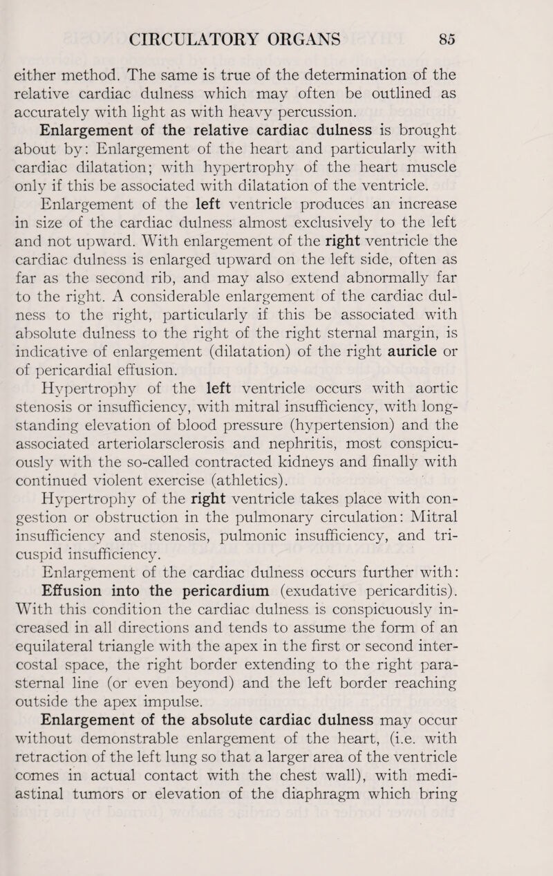 either method. The same is true of the determination of the relative cardiac dulness which may often be outlined as accurately with light as with heavy percussion. Enlargement of the relative cardiac dulness is brought about by: Enlargement of the heart and particularly with cardiac dilatation; with hypertrophy of the heart muscle only if this be associated with dilatation of the ventricle. Enlargement of the left ventricle produces an increase in size of the cardiac dulness almost exclusively to the left and not upward. With enlargement of the right ventricle the cardiac dulness is enlarged upward on the left side, often as far as the second rib, and may also extend abnormally far to the right. A considerable enlargement of the cardiac dul¬ ness to the right, particularly if this be associated with absolute dulness to the right of the right sternal margin, is indicative of enlargement (dilatation) of the right auricle or of pericardial effusion. Hypertrophy of the left ventricle occurs with aortic stenosis or insufficiency, with mitral insufficiency, with long¬ standing elevation of blood pressure (hypertension) and the associated arteriolarsclerosis and nephritis, most conspicu¬ ously with the so-called contracted kidneys and finally with continued violent exercise (athletics). Hypertrophy of the right ventricle takes place with con¬ gestion or obstruction in the pulmonary circulation: Mitral insufficiency and stenosis, pulmonic insufficiency, and tri¬ cuspid insufficiency. Enlargement of the cardiac dulness occurs further with: Effusion into the pericardium (exudative pericarditis). With this condition the cardiac dulness is conspicuously in¬ creased in all directions and tends to assume the form of an equilateral triangle with the apex in the first or second inter¬ costal space, the right border extending to the right para¬ sternal line (or even beyond) and the left border reaching outside the apex impulse. Enlargement of the absolute cardiac dulness may occur without demonstrable enlargement of the heart, (i.e. with retraction of the left lung so that a larger area of the ventricle comes in actual contact with the chest wall), with medi¬ astinal tumors or elevation of the diaphragm which bring