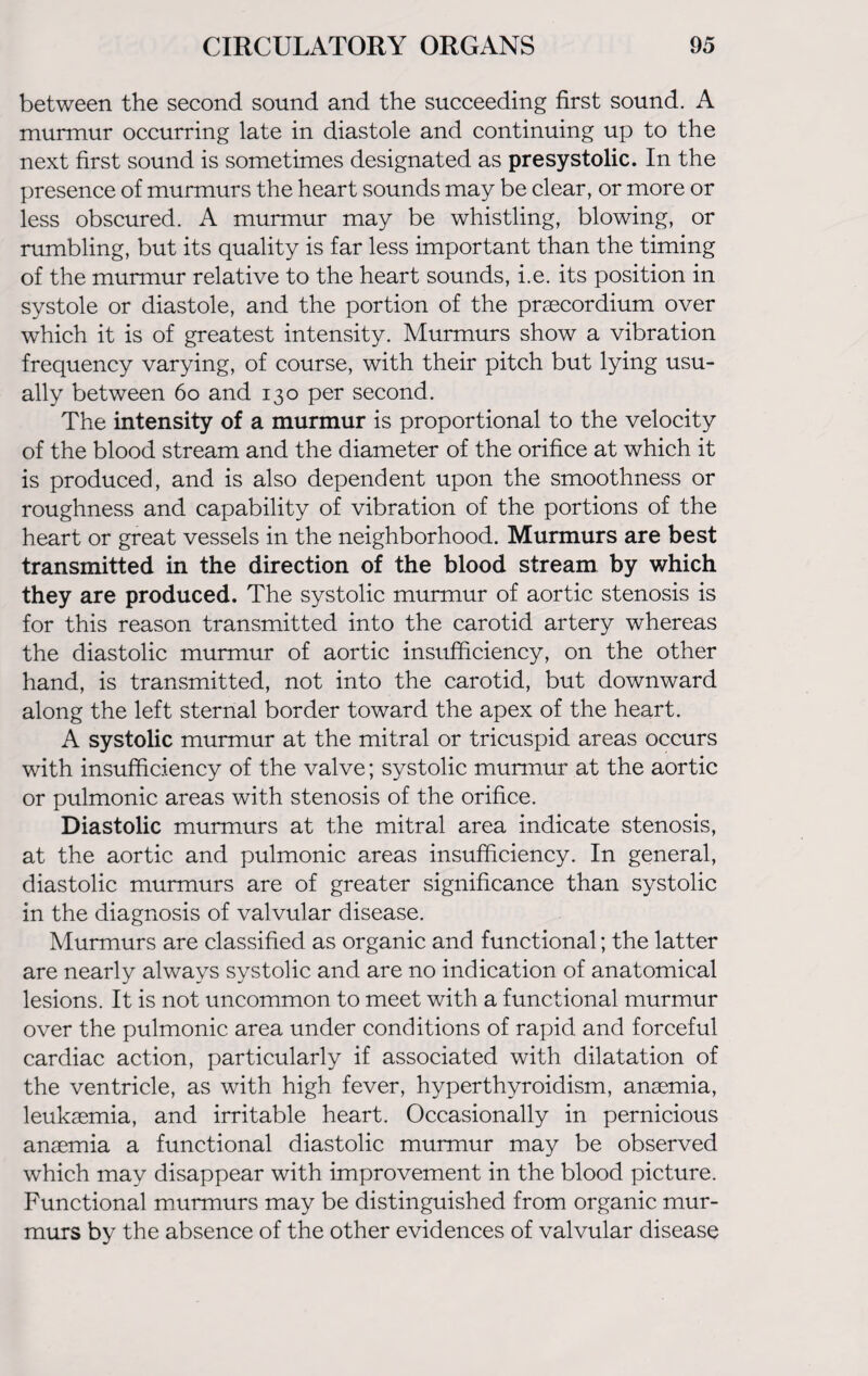 between the second sound and the succeeding first sound. A murmur occurring late in diastole and continuing up to the next first sound is sometimes designated as presystolic. In the presence of murmurs the heart sounds may be clear, or more or less obscured. A murmur may be whistling, blowing, or rumbling, but its quality is far less important than the timing of the murmur relative to the heart sounds, i.e. its position in systole or diastole, and the portion of the praecordium over which it is of greatest intensity. Murmurs show a vibration frequency varying, of course, with their pitch but lying usu¬ ally between 60 and 130 per second. The intensity of a murmur is proportional to the velocity of the blood stream and the diameter of the orifice at which it is produced, and is also dependent upon the smoothness or roughness and capability of vibration of the portions of the heart or great vessels in the neighborhood. Murmurs are best transmitted in the direction of the blood stream by which they are produced. The systolic murmur of aortic stenosis is for this reason transmitted into the carotid artery whereas the diastolic murmur of aortic insufficiency, on the other hand, is transmitted, not into the carotid, but downward along the left sternal border toward the apex of the heart. A systolic murmur at the mitral or tricuspid areas occurs with insufficiency of the valve; systolic murmur at the aortic or pulmonic areas with stenosis of the orifice. Diastolic murmurs at the mitral area indicate stenosis, at the aortic and pulmonic areas insufficiency. In general, diastolic murmurs are of greater significance than systolic in the diagnosis of valvular disease. Murmurs are classified as organic and functional; the latter are nearly always systolic and are no indication of anatomical lesions. It is not uncommon to meet with a functional murmur over the pulmonic area under conditions of rapid and forceful cardiac action, particularly if associated with dilatation of the ventricle, as with high fever, hyperthyroidism, anaemia, leukaemia, and irritable heart. Occasionally in pernicious anaemia a functional diastolic murmur may be observed which may disappear with improvement in the blood picture. Functional murmurs may be distinguished from organic mur¬ murs by the absence of the other evidences of valvular disease