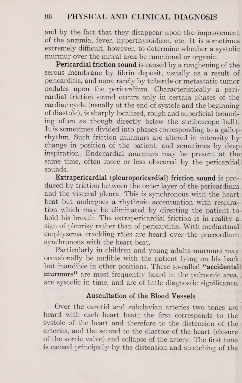 and by the fact that they disappear upon the improvement of the anaemia, fever, hyperthyroidism, etc. It is sometimes extremely difficult, however, to determine whether a systolic murmur over the mitral area be functional or organic. Pericardial friction sound is caused by a roughening of the serous membrane by fibrin deposit, usually as a result of pericarditis, and more rarely by tubercle or metastatic tumor nodules upon the pericardium. Characteristically a peri¬ cardial friction sound occurs only in certain phases of the cardiac cycle (usually at the end of systole and the beginning of diastole), is sharply localized, rough and superficial (sound¬ ing often as though directly below the stethoscope bell). It is sometimes divided into phases corresponding to a gallop rhythm. Such friction murmurs are altered in intensity by change in position of the patient, and sometimes by deep! inspiration. Endocardial murmurs may be present at the same time, often more or less obscured by the pericardial i sounds. Extrapericardial (pleuropericardial) friction sound is pro¬ duced by friction between the outer layer of the pericardium and the visceral pleura. This is synchronous with the heart beat but undergoes a rhythmic accentuation with respira¬ tion which may be eliminated by directing the patient toi hold his breath. The extrapericardial friction is in reality a. sign of pleurisy rather than of pericarditis. With mediastinal emphysema crackling rales are heard over the praecordium. synchronous with the heart beat. Particularly in children and young adults murmurs may occasionally be audible with the patient lying on his back: but inaudible in other positions. These so-called “accidental! murmurs” are most frequently heard in the pulmonic area, 1 are systolic in time, and are of little diagnostic significance. Auscultation of the Blood Vessels Over the carotid and subclavian arteries two tones are heard with each heart beat; the first corresponds to the systole of the heart and therefore to the distension of the arteries, and the second to the diastole of the heart (closure of the aortic valve) and collapse of the artery. The first tone is caused principally by the distension and stretching of the