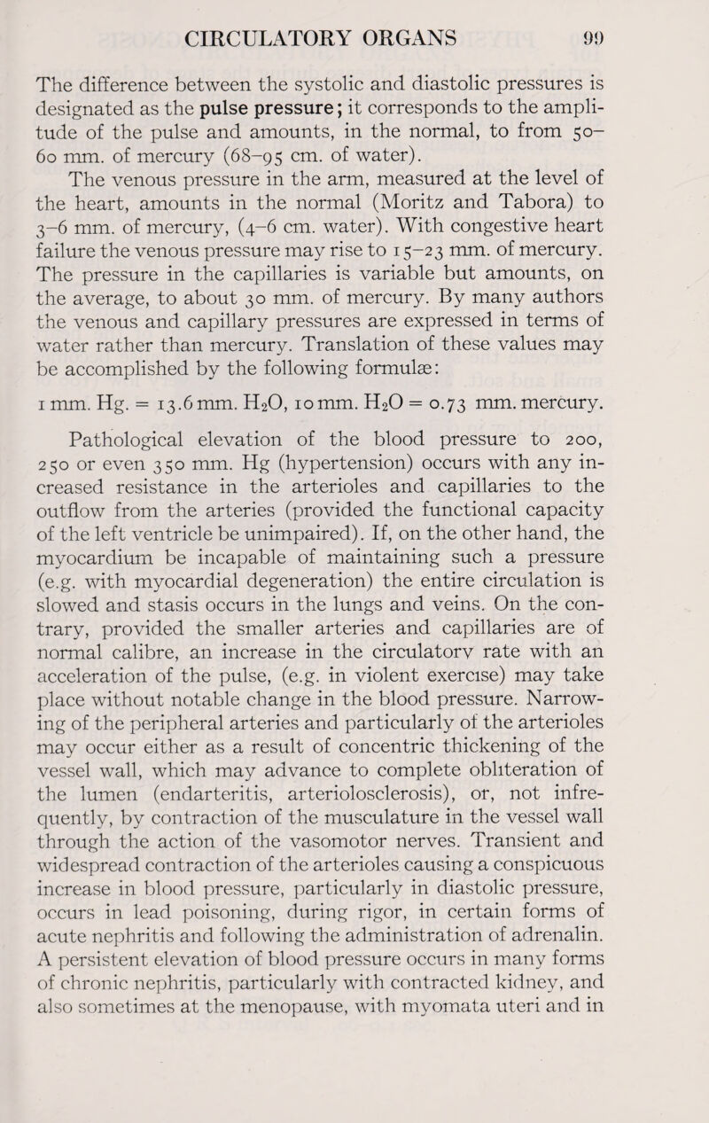 The difference between the systolic and diastolic pressures is designated as the pulse pressure; it corresponds to the ampli¬ tude of the pulse and amounts, in the normal, to from 50- 60 mm. of mercury (68-95 cm- °f water). The venous pressure in the arm, measured at the level of the heart, amounts in the normal (Moritz and Tabora) to 3-6 mm. of mercury, (4-6 cm. water). With congestive heart failure the venous pressure may rise to 15-23 mm. of mercury. The pressure in the capillaries is variable but amounts, on the average, to about 30 mm. of mercury. By many authors the venous and capillary pressures are expressed in terms of water rather than mercury. Translation of these values may be accomplished by the following formulas: 1 mm. Hg. = 13.6mm. H20, 10mm. H20 = 0.73 mm. mercury. Pathological elevation of the blood pressure to 200, 250 or even 350 mm. Hg (hypertension) occurs with any in¬ creased resistance in the arterioles and capillaries to the outflow from the arteries (provided the functional capacity of the left ventricle be unimpaired). If, on the other hand, the myocardium be incapable of maintaining such a pressure (e.g. with myocardial degeneration) the entire circulation is slowed and stasis occurs in the lungs and veins. On the con¬ trary, provided the smaller arteries and capillaries are of normal calibre, an increase in the circulatorv rate with an acceleration of the pulse, (e.g. in violent exercise) may take place without notable change in the blood pressure. Narrow¬ ing of the peripheral arteries and particularly of the arterioles may occur either as a result of concentric thickening of the vessel wall, which may advance to complete obliteration of the lumen (endarteritis, arteriolosclerosis), or, not infre¬ quently, by contraction of the musculature in the vessel wall through the action of the vasomotor nerves. Transient and widespread contraction of the arterioles causing a conspicuous increase in blood pressure, particularly in diastolic pressure, occurs in lead poisoning, during rigor, in certain forms of acute nephritis and following the administration of adrenalin. A persistent elevation of blood pressure occurs in many forms of chronic nephritis, particularly with contracted kidney, and also sometimes at the menopause, with myomata uteri and in