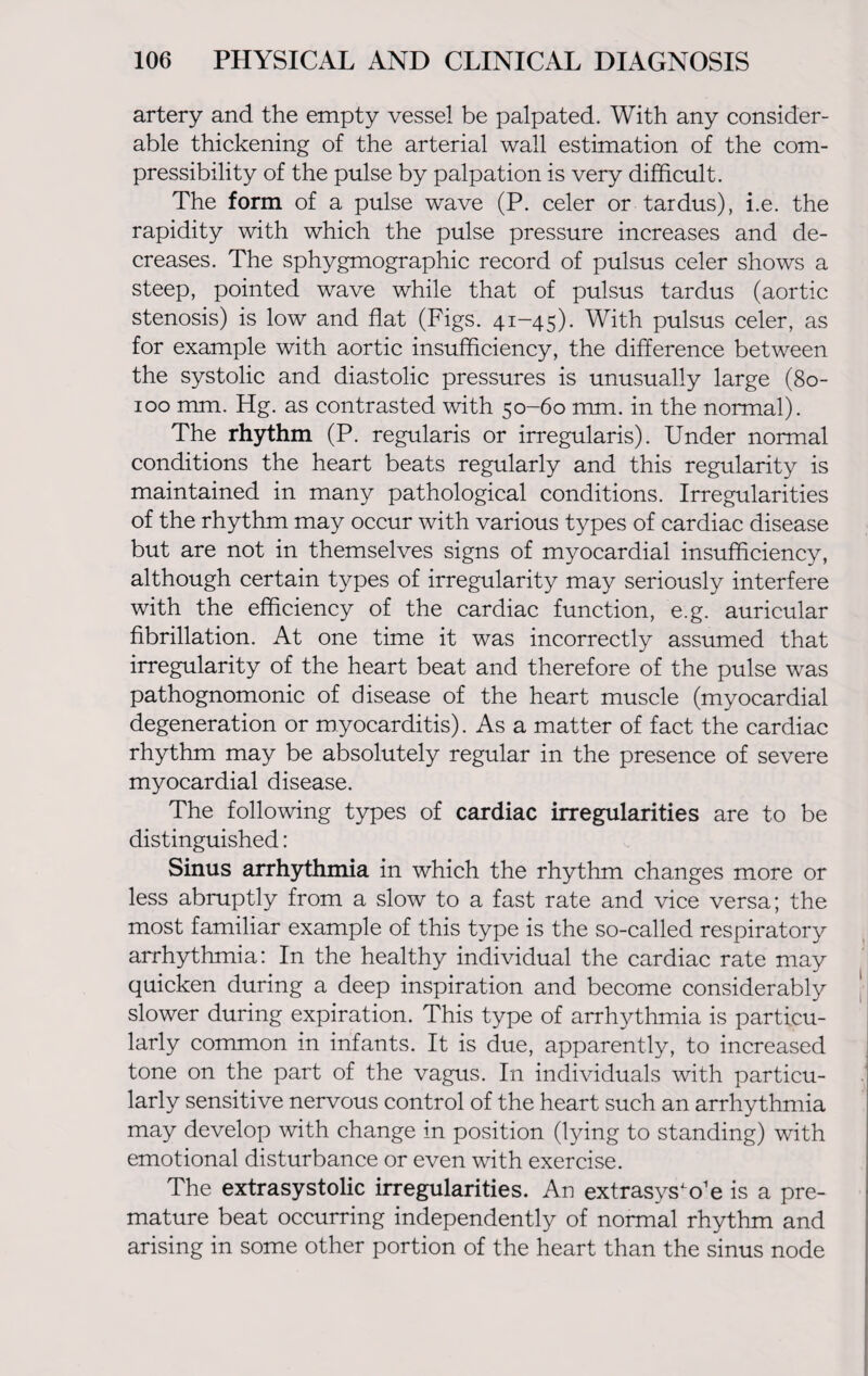 artery and the empty vessel be palpated. With any consider¬ able thickening of the arterial wall estimation of the com¬ pressibility of the pulse by palpation is very difficult. The form of a pulse wave (P. celer or tardus), i.e. the rapidity with which the pulse pressure increases and de¬ creases. The sphygmographic record of pulsus celer shows a steep, pointed wave while that of pulsus tardus (aortic stenosis) is low and flat (Figs. 41-45). With pulsus celer, as for example with aortic insufficiency, the difference between the systolic and diastolic pressures is unusually large (80- 100 mm. Hg. as contrasted with 50-60 mm. in the normal). The rhythm (P. regularis or irregularis). Under normal conditions the heart beats regularly and this regularity is maintained in many pathological conditions. Irregularities of the rhythm may occur with various types of cardiac disease but are not in themselves signs of myocardial insufficiency, although certain types of irregularity may seriously interfere with the efficiency of the cardiac function, e.g. auricular fibrillation. At one time it was incorrectly assumed that irregularity of the heart beat and therefore of the pulse was pathognomonic of disease of the heart muscle (myocardial degeneration or myocarditis). As a matter of fact the cardiac rhythm may be absolutely regular in the presence of severe myocardial disease. The following types of cardiac irregularities are to be distinguished: Sinus arrhythmia in which the rhythm changes more or less abruptly from a slow to a fast rate and vice versa; the most familiar example of this type is the so-called respiratory arrhythmia: In the healthy individual the cardiac rate may quicken during a deep inspiration and become considerably slower during expiration. This type of arrhythmia is particu¬ larly common in infants. It is due, apparently, to increased tone on the part of the vagus. In individuals with particu¬ larly sensitive nervous control of the heart such an arrhythmia may develop with change in position (lying to standing) with emotional disturbance or even with exercise. The extrasystolic irregularities. An extrasys'o'e is a pre¬ mature beat occurring independently of normal rhythm and arising in some other portion of the heart than the sinus node