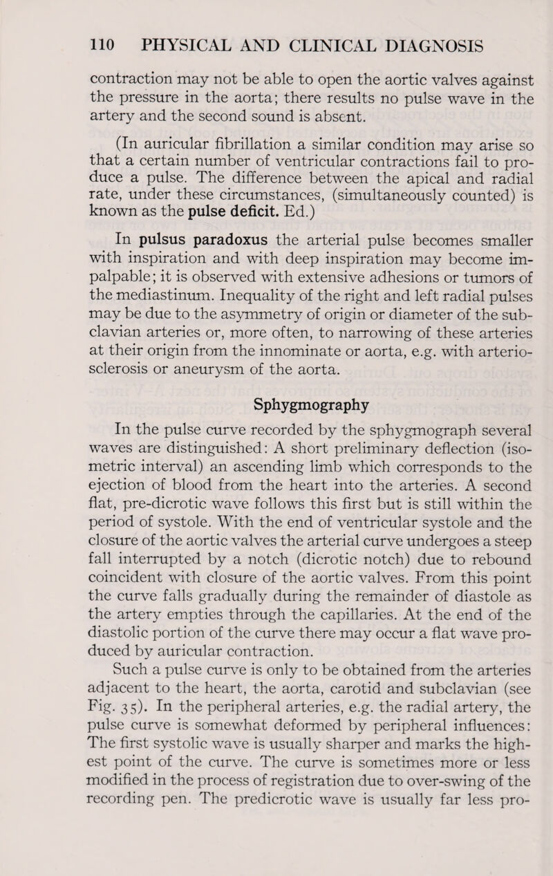 contraction may not be able to open the aortic valves against the pressure in the aorta; there results no pulse wave in the artery and the second sound is absent. (In auricular fibrillation a similar condition may arise so that a certain number of ventricular contractions fail to pro¬ duce a pulse. The difference between the apical and radial rate, under these circumstances, (simultaneously counted) is known as the pulse deficit. Ed.) In pulsus paradoxus the arterial pulse becomes smaller with inspiration and with deep inspiration may become im¬ palpable ; it is observed with extensive adhesions or tumors of the mediastinum. Inequality of the right and left radial pulses may be due to the asymmetry of origin or diameter of the sub¬ clavian arteries or, more often, to narrowing of these arteries at their origin from the innominate or aorta, e.g. with arterio¬ sclerosis or aneurysm of the aorta. Sphygmography In the pulse curve recorded by the sphygmograph several waves are distinguished: A short preliminary deflection (iso¬ metric interval) an ascending limb which corresponds to the ejection of blood from the heart into the arteries. A second flat, pre-dicrotic wave follows this first but is still within the period of systole. With the end of ventricular systole and the closure of the aortic valves the arterial curve undergoes a steep fall interrupted by a notch (dicrotic notch) due to rebound coincident with closure of the aortic valves. From this point the curve falls gradually during the remainder of diastole as the artery empties through the capillaries. At the end of the diastolic portion of the curve there may occur a flat wave pro¬ duced by auricular contraction. Such a pulse curve is only to be obtained from the arteries adjacent to the heart, the aorta, carotid and subclavian (see Fig. 35). In the peripheral arteries, e.g. the radial artery, the pulse curve is somewhat deformed by peripheral influences: The first systolic wave is usually sharper and marks the high¬ est point of the curve. The curve is sometimes more or less modified in the process of registration due to over-swing of the recording pen. The predicrotic wave is usually far less pro-