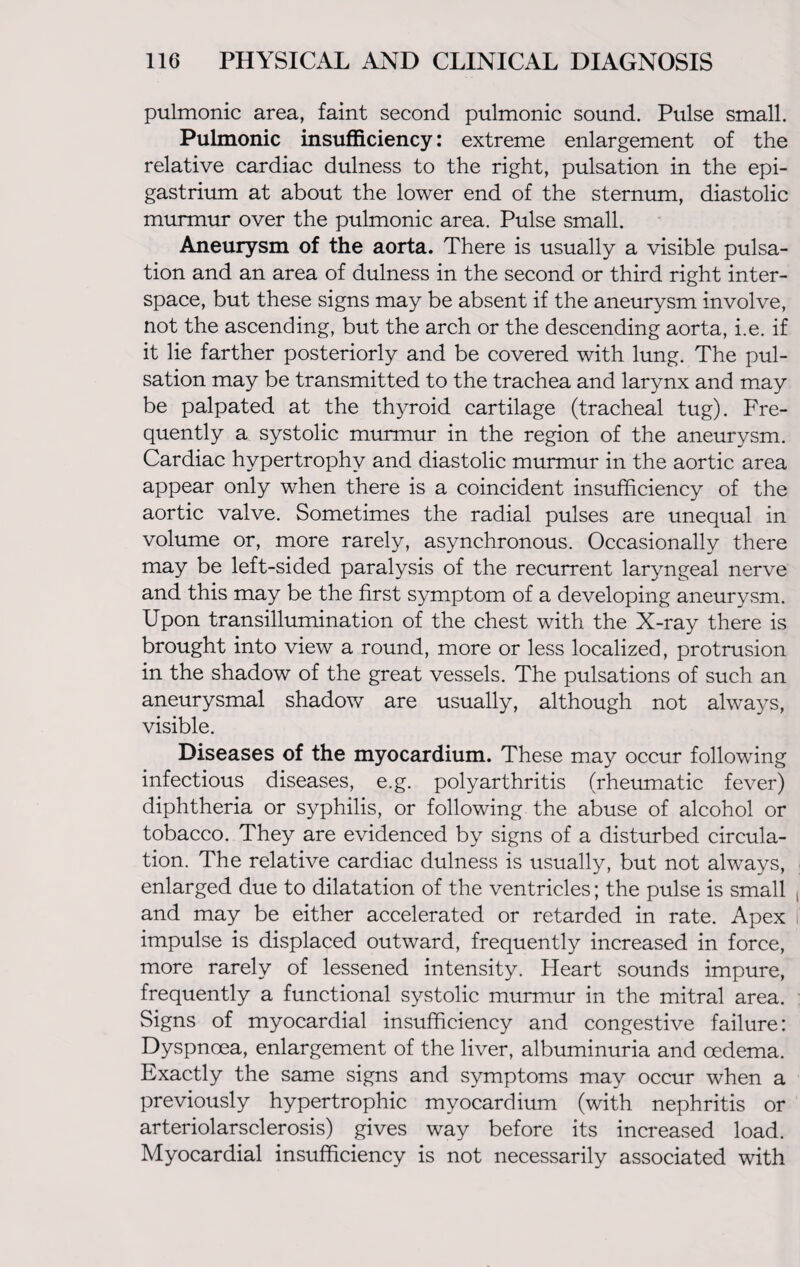 pulmonic area, faint second pulmonic sound. Pulse small. Pulmonic insufficiency: extreme enlargement of the relative cardiac dulness to the right, pulsation in the epi¬ gastrium at about the lower end of the sternum, diastolic murmur over the pulmonic area. Pulse small. Aneurysm of the aorta. There is usually a visible pulsa¬ tion and an area of dulness in the second or third right inter¬ space, but these signs may be absent if the aneurysm involve, not the ascending, but the arch or the descending aorta, i.e. if it lie farther posteriorly and be covered with lung. The pul¬ sation may be transmitted to the trachea and larynx and may be palpated at the thyroid cartilage (tracheal tug). Fre¬ quently a systolic murmur in the region of the aneurysm. Cardiac hypertrophy and diastolic murmur in the aortic area appear only when there is a coincident insufficiency of the aortic valve. Sometimes the radial pulses are unequal in volume or, more rarely, asynchronous. Occasionally there may be left-sided paralysis of the recurrent laryngeal nerve and this may be the first symptom of a developing aneurysm. Upon transillumination of the chest with the X-ray there is brought into view a round, more or less localized, protrusion in the shadow of the great vessels. The pulsations of such an aneurysmal shadow are usually, although not always, visible. Diseases of the myocardium. These may occur following infectious diseases, e.g. polyarthritis (rheumatic fever) diphtheria or syphilis, or following the abuse of alcohol or tobacco. They are evidenced by signs of a disturbed circula¬ tion. The relative cardiac dulness is usually, but not always, enlarged due to dilatation of the ventricles; the pulse is small and may be either accelerated or retarded in rate. Apex impulse is displaced outward, frequently increased in force, more rarely of lessened intensity. Heart sounds impure, frequently a functional systolic murmur in the mitral area. Signs of myocardial insufficiency and congestive failure: Dyspnoea, enlargement of the liver, albuminuria and oedema. Exactly the same signs and symptoms may occur when a previously hypertrophic myocardium (with nephritis or arteriolarsclerosis) gives way before its increased load. Myocardial insufficiency is not necessarily associated with