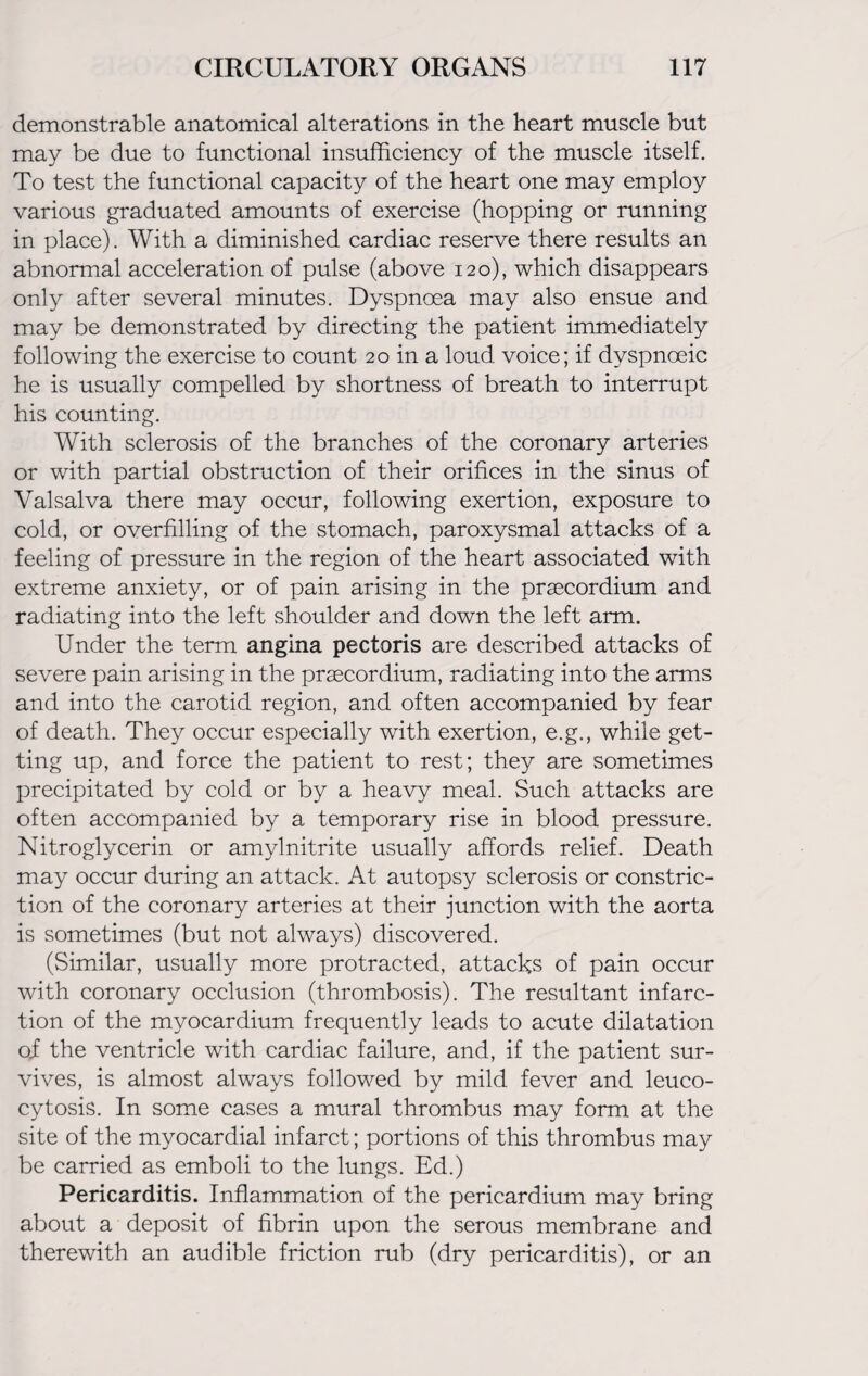 demonstrable anatomical alterations in the heart muscle but may be due to functional insufficiency of the muscle itself. To test the functional capacity of the heart one may employ various graduated amounts of exercise (hopping or running in place). With a diminished cardiac reserve there results an abnormal acceleration of pulse (above 120), which disappears only after several minutes. Dyspnoea may also ensue and may be demonstrated by directing the patient immediately following the exercise to count 20 in a loud voice; if dvspnoeic he is usually compelled by shortness of breath to interrupt his counting. With sclerosis of the branches of the coronary arteries or with partial obstruction of their orifices in the sinus of Valsalva there may occur, following exertion, exposure to cold, or overfilling of the stomach, paroxysmal attacks of a feeling of pressure in the region of the heart associated with extreme anxiety, or of pain arising in the praecordium and radiating into the left shoulder and down the left arm. Under the term angina pectoris are described attacks of severe pain arising in the praecordium, radiating into the arms and into the carotid region, and often accompanied by fear of death. They occur especially with exertion, e.g., while get¬ ting up, and force the patient to rest; they are sometimes precipitated by cold or by a heavy meal. Such attacks are often accompanied by a temporary rise in blood pressure. Nitroglycerin or amylnitrite usually affords relief. Death may occur during an attack. At autopsy sclerosis or constric¬ tion of the coronary arteries at their junction with the aorta is sometimes (but not always) discovered. (Similar, usually more protracted, attacks of pain occur with coronary occlusion (thrombosis). The resultant infarc¬ tion of the myocardium frequently leads to acute dilatation oi the ventricle with cardiac failure, and, if the patient sur¬ vives, is almost always followed by mild fever and leuco- cytosis. In some cases a mural thrombus may form at the site of the myocardial infarct; portions of this thrombus may be carried as emboli to the lungs. Ed.) Pericarditis. Inflammation of the pericardium may bring about a deposit of fibrin upon the serous membrane and therewith an audible friction rub (dry pericarditis), or an