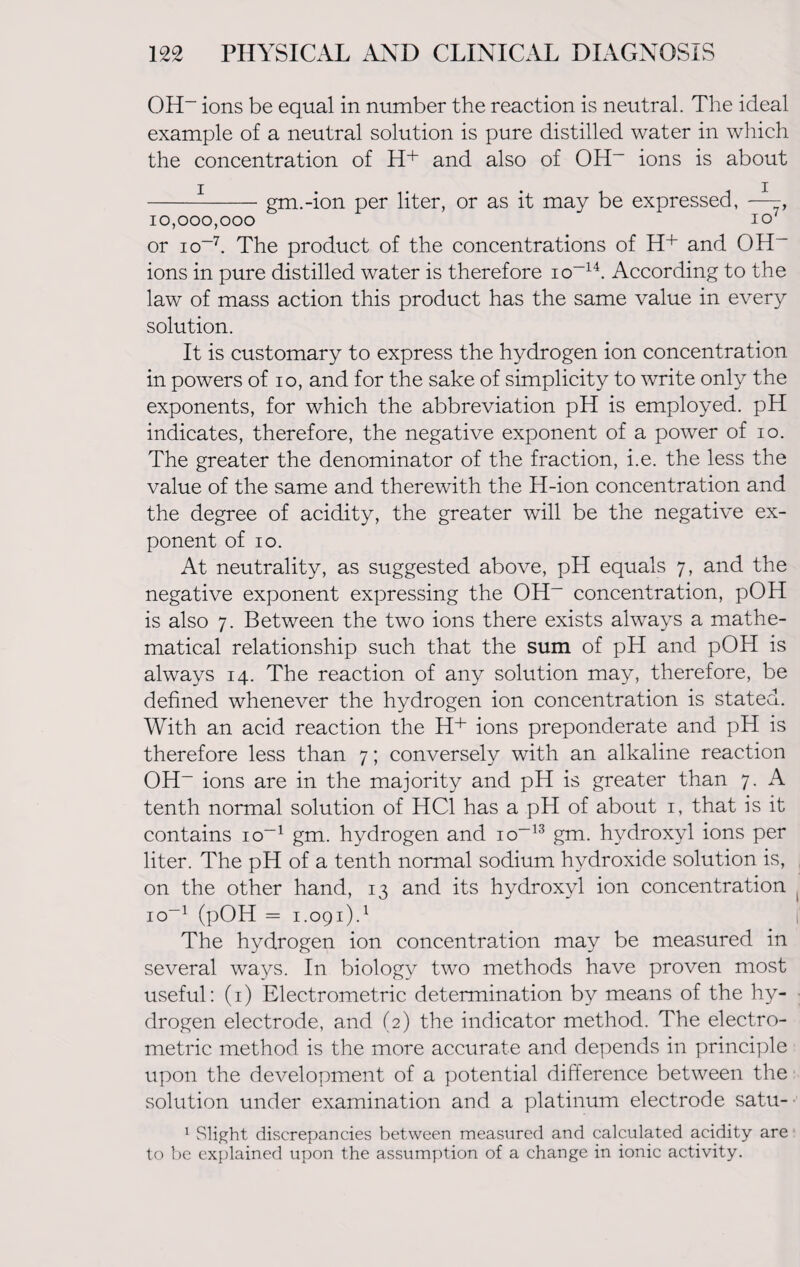 OH- ions be equal in number the reaction is neutral. The ideal example of a neutral solution is pure distilled water in which the concentration of H+ and also of OH- ions is about ---gm.-ion per liter, or as it may be expressed, — 10,000,000 io/ or io-7. The product of the concentrations of H+ and OH- ions in pure distilled water is therefore io-14. According to the law of mass action this product has the same value in every solution. It is customary to express the hydrogen ion concentration in powers of io, and for the sake of simplicity to write only the exponents, for which the abbreviation pH is employed. pH indicates, therefore, the negative exponent of a power of io. The greater the denominator of the fraction, i.e. the less the value of the same and therewith the H-ion concentration and the degree of acidity, the greater will be the negative ex¬ ponent of io. At neutrality, as suggested above, pH equals 7, and the negative exponent expressing the OH- concentration, pOH is also 7. Between the two ions there exists always a mathe¬ matical relationship such that the sum of pH and pOH is always 14. The reaction of any solution may, therefore, be defined whenever the hydrogen ion concentration is stated. With an acid reaction the H+ ions preponderate and pH is therefore less than 7; conversely with an alkaline reaction OH- ions are in the majority and pH is greater than 7. A tenth normal solution of HC1 has a pH of about 1, that is it contains io-1 gm. hydrogen and io-13 gm. hydroxyl ions per liter. The pH of a tenth normal sodium hydroxide solution is, on the other hand, 13 and its hydroxyl ion concentration io-1 (pOH = 1.091).1 The hydrogen ion concentration may be measured in several ways. In biology two methods have proven most useful: (1) Electrometric determination by means of the hy¬ drogen electrode, and (2) the indicator method. The electro¬ metric method is the more accurate and depends in principle upon the development of a potential difference between the solution under examination and a platinum electrode satu- 1 Slight discrepancies between measured and calculated acidity are to be explained upon the assumption of a change in ionic activity.