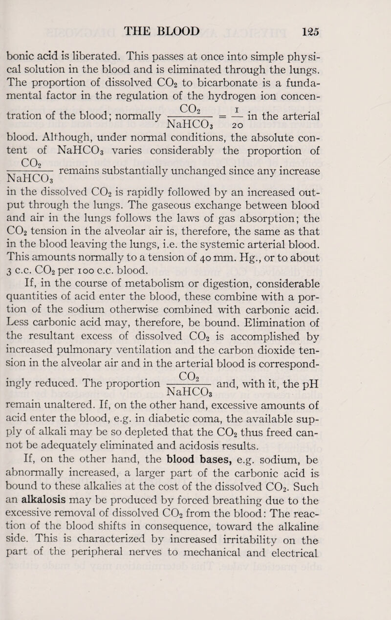bonic acid is liberated. This passes at once into simple physi¬ cal solution in the blood and is eliminated through the lungs. The proportion of dissolved CO2 to bicarbonate is a funda¬ mental factor in the regulation of the hydrogen ion concen- 00 i tration of the blood; normally -——-— = — in the arterial NaHCOa 20 blood. Although, under normal conditions, the absolute con¬ tent of NaHC03 varies considerably the proportion of —^0 remains substantially unchanged since any increase in the dissolved C02 is rapidly followed by an increased out¬ put through the lungs. The gaseous exchange between blood and air in the lungs follows the laws of gas absorption; the C02 tension in the alveolar air is, therefore, the same as that in the blood leaving the lungs, i.e. the systemic arterial blood. This amounts normally to a tension of 40 mm. Hg., or to about 3 c.c. C02 per 100 c.c. blood. If, in the course of metabolism or digestion, considerable quantities of acid enter the blood, these combine with a por¬ tion of the sodium otherwise combined with carbonic acid. Less carbonic acid may, therefore, be bound. Elimination of the resultant excess of dissolved C02 is accomplished by increased pulmonary ventilation and the carbon dioxide ten¬ sion in the alveolar air and in the arterial blood is correspond- ingly reduced. The proportion — —and, with it, the pH INcLItOOj remain unaltered. If, on the other hand, excessive amounts of acid enter the blood, e.g. in diabetic coma, the available sup¬ ply of alkali may be so depleted that the C02 thus freed can¬ not be adequately eliminated and acidosis results. If, on the other hand, the blood bases, e.g. sodium, be abnormally increased, a larger part of the carbonic acid is bound to these alkalies at the cost of the dissolved C02. Such an alkalosis may be produced by forced breathing due to the excessive removal of dissolved C02 from the blood: The reac¬ tion of the blood shifts in consequence, toward the alkaline side. This is characterized by increased irritability on the part of the peripheral nerves to mechanical and electrical