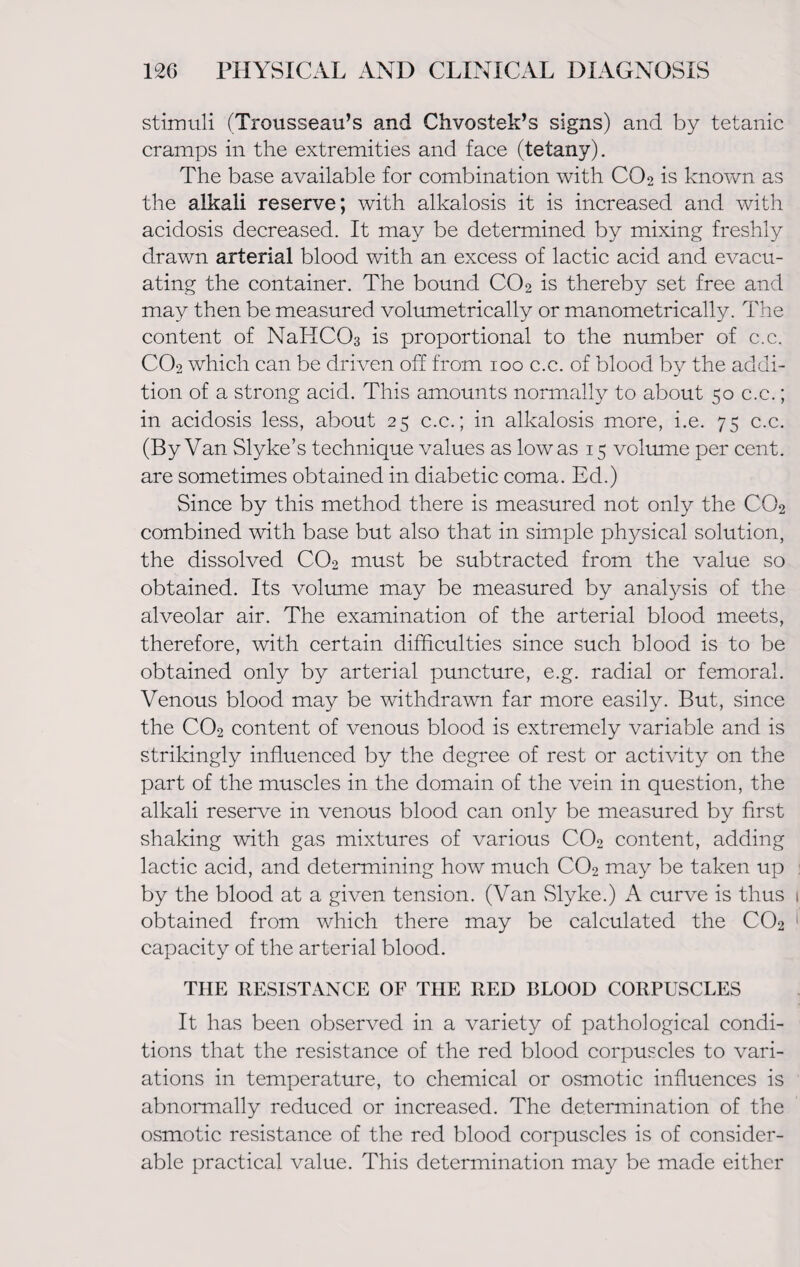 stimuli (Trousseau’s and Chvostek’s signs) and by tetanic cramps in the extremities and face (tetany). The base available for combination with CO2 is known as the alkali reserve; with alkalosis it is increased and with acidosis decreased. It may be determined by mixing freshly drawn arterial blood with an excess of lactic acid and evacu¬ ating the container. The bound CO2 is thereby set free and may then be measured volumetrically or manometrically. The content of NaHC03 is proportional to the number of c.c. C02 which can be driven off from 100 c.c. of blood by the addi¬ tion of a strong acid. This amounts normally to about 50 c.c.; in acidosis less, about 25 c.c.; in alkalosis more, i.e. 75 c.c. (By Van Slyke’s technique values as low as 15 volume per cent, are sometimes obtained in diabetic coma. Ed.) Since by this method there is measured not only the CO2 combined with base but also that in simple physical solution, the dissolved C02 must be subtracted from the value so obtained. Its volume may be measured by analysis of the alveolar air. The examination of the arterial blood meets, therefore, with certain difficulties since such blood is to be obtained only by arterial puncture, e.g. radial or femoral. Venous blood may be withdrawn far more easily. But, since the C02 content of venous blood is extremely variable and is strikingly influenced by the degree of rest or activity on the part of the muscles in the domain of the vein in question, the alkali reserve in venous blood can only be measured by first shaking with gas mixtures of various C02 content, adding lactic acid, and determining how much C02 may be taken up by the blood at a given tension. (Van Slyke.) A curve is thus obtained from which there may be calculated the CO2 capacity of the arterial blood. THE RESISTANCE OF THE RED BLOOD CORPUSCLES It has been observed in a variety of pathological condi¬ tions that the resistance of the red blood corpuscles to vari¬ ations in temperature, to chemical or osmotic influences is abnormally reduced or increased. The determination of the osmotic resistance of the red blood corpuscles is of consider¬ able practical value. This determination may be made either