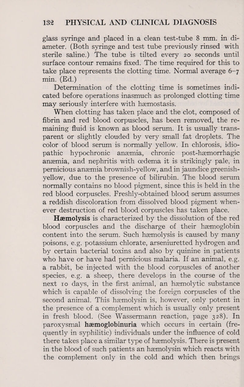 glass syringe and placed in a clean test-tube 8 mm. in di¬ ameter. (Both syringe and test tube previously rinsed with sterile saline.) The tube is tilted every 20 seconds until surface contour remains fixed. The time required for this to take place represents the clotting time. Normal average 6-7 min. (Ed.) Determination of the clotting time is sometimes indi¬ cated before operations inasmuch as prolonged clotting time may seriously interfere with haemostasis. When clotting has taken place and the clot, composed of fibrin and red blood corpuscles, has been removed, the re¬ maining fluid is known as blood serum. It is usually trans¬ parent or slightly clouded by very small fat droplets. The color of blood serum is normally yellow. In chlorosis, idio¬ pathic hypochronic anaemia, chronic post-haemorrhagic anaemia, and nephritis with oedema it is strikingly pale, in pernicious anaemia brownish-yellow, and in jaundice greenish- yellow, due to the presence of bilirubin. The blood serum normally contains no blood pigment, since this is held in the red blood corpuscles. Freshly-obtained blood serum assumes a reddish discoloration from dissolved blood pigment when¬ ever destruction of red blood corpuscles has taken place. Haemolysis is characterized by the dissolution of the red blood corpuscles and the discharge of their haemoglobin content into the serum. Such haemolysis is caused by many poisons, e.g. potassium chlorate, arseniuretted hydrogen and by certain bacterial toxins and also by quinine in patients who have or have had pernicious malaria. If an animal, e.g. a rabbit, be injected with the blood corpuscles of another species, e.g. a sheep, there develops in the course of the next 10 days, in the first animal, an haemolytic substance which is capable of dissolving the foreign corpuscles of the second animal. This haemolysin is, however, only potent in the presence of a complement which is usually only present in fresh blood. (See Wassermann reaction, page 328). In paroxysmal haemoglobinuria which occurs in certain (fre¬ quently in syphilitic) individuals under the influence of cold there takes place a similar type of haemolysis. There is present in the blood of such patients an haemolysin which reacts with the complement only in the cold and which then brings
