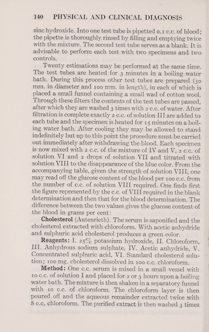 zinc hydroxide. Into one test tube is pipetted o. i c.c. of blood; the pipette is thoroughly rinsed by filling and emptying twice with the mixture. The second test tube serves as a blank. It is advisable to perform each test with two specimens and two controls. Twenty estimations may be performed at the same time. The test tubes are heated for 3 minutes in a boiling water bath. During this process other test tubes are prepared (30 mm. in diameter and 100 mm. in length), in each of which is placed a small funnel containing a small wad of cotton wool. Through these filters the contents of the test tubes are passed, after which they are washed 3 times with 2 c.c. of water. After filtration is complete exactly 2 c.c. of solution III are added to each tube and the specimen is heated for 15 minutes on a boil¬ ing water bath. After cooling they may be allowed to stand indefinitely but up to this point the procedure must be carried out immediately after withdrawing the blood. Each specimen is now mixed with 2 c.c. of the mixture of IV and V, 2 c.c. of solution VI and 2 drops of solution VII and titrated with solution VIII to the disappearance of the blue color. From the accompanying table, given the strength of solution VIII, one may read off the glucose content of the blood per 100 c.c. from the number of c.c. of solution VIII required. One finds first the figure represented by the c.c. of VIII required in the blank determination and then that for the blood determination. The difference between the two values gives the glucose content of the blood in grams per cent: Cholesterol (Autenrieth). The serum is saponified and the cholesterol extracted with chloroform. With acetic anhydride and sulphuric acid cholesterol produces a green color. Reagents: I. 25% potassium hydroxide, II. Chloroform, III. Anhydrous sodium sulphate, IV. Acetic anhydride, V. Concentrated sulphuric acid, VI. Standard cholesterol solu¬ tion; 100 mg. cholesterol dissolved in 100 c.c. chloroform. Method: One c.c. serum is mixed in a small vessel with 10 c.c. of solution I and placed for 2 or 3 hours upon a boiling water bath. The mixture is then shaken in a separatory funnel with 10 c.c. of chloroform. The chloroform layer is then poured off and the aqueous remainder extracted twice with 8 c.c. chloroform. The purified extract is then washed 3 times