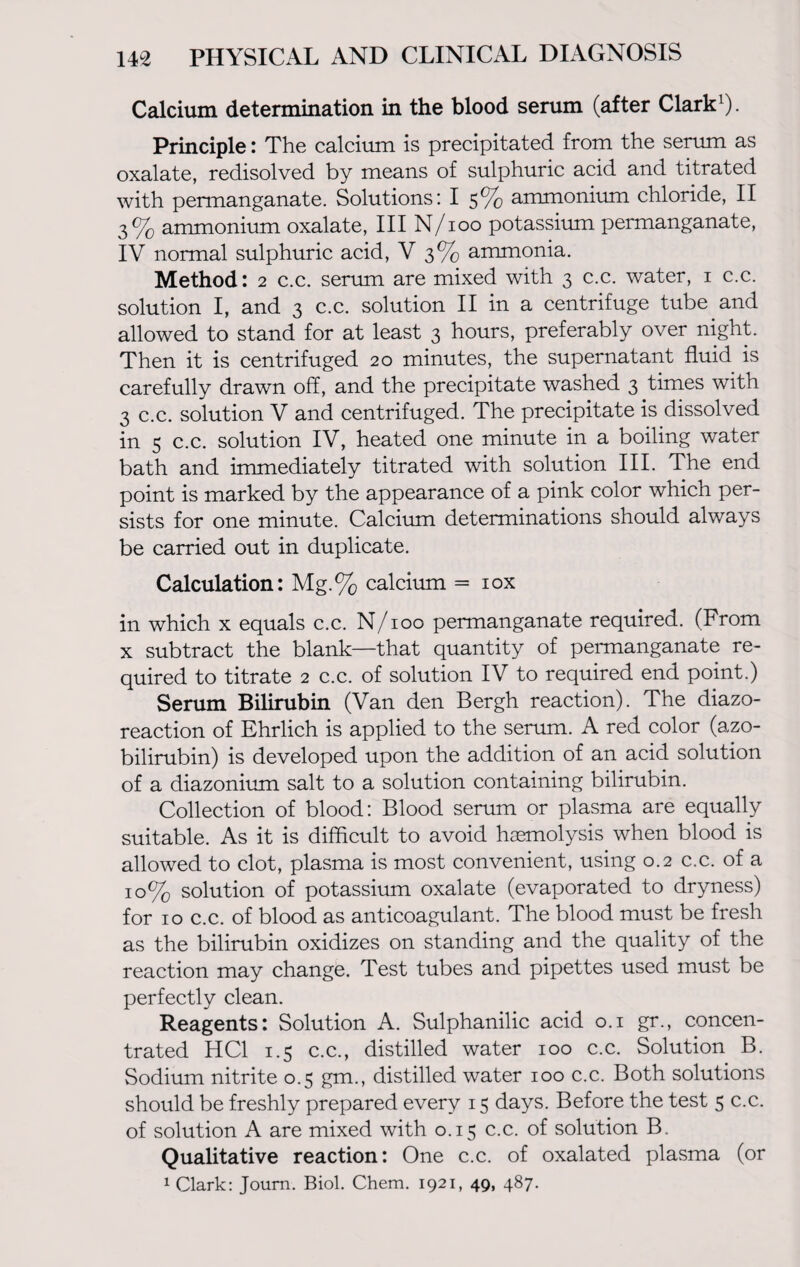 Calcium determination in the blood serum (after Clark1). Principle: The calcium is precipitated from the serum as oxalate, redisolved by means of sulphuric acid and titrated with permanganate. Solutions: I 5% ammonium chloride, II 3% ammonium oxalate, III N/100 potassium permanganate, IV normal sulphuric acid, V 3% ammonia. Method: 2 c.c. serum are mixed with 3 c.c. water, 1 c.c. solution I, and 3 c.c. solution II in a centrifuge tube and allowed to stand for at least 3 hours, preferably over night. Then it is centrifuged 20 minutes, the supernatant fluid is carefully drawn off, and the precipitate washed 3 times with 3 c.c. solution V and centrifuged. The precipitate is dissolved in 5 c.c. solution IV, heated one minute in a boiling water bath and immediately titrated with solution III. The end point is marked by the appearance of a pink color which per¬ sists for one minute. Calcium determinations should always be carried out in duplicate. Calculation: Mg.% calcium = iox in which x equals c.c. N/100 permanganate required. (From x subtract the blank—that quantity of permanganate re¬ quired to titrate 2 c.c. of solution IV to required end point.) Serum Bilirubin (Van den Bergh reaction). The diazo¬ reaction of Ehrlich is applied to the serum. A red color (azo¬ bilirubin) is developed upon the addition of an acid solution of a diazonium salt to a solution containing bilirubin. Collection of blood: Blood serum or plasma are equally suitable. As it is difficult to avoid haemolysis when blood is allowed to clot, plasma is most convenient, using 0.2 c.c. of a 10% solution of potassium oxalate (evaporated to dryness) for 10 c.c. of blood as anticoagulant. The blood must be fresh as the bilirubin oxidizes on standing and the quality of the reaction may change. Test tubes and pipettes used must be perfectly clean. Reagents: Solution A. Sulphanilic acid 0.1 gr., concen¬ trated HC1 1.5 c.c., distilled water 100 c.c. Solution B. Sodium nitrite 0.5 gm., distilled water 100 c.c. Both solutions should be freshly prepared every 15 days. Before the test 5 c.c. of solution A are mixed with 0.15 c.c. of solution B. Qualitative reaction: One c.c. of oxalated plasma (or 1 Clark: Joum. Biol. Chem. 1921, 49, 487.