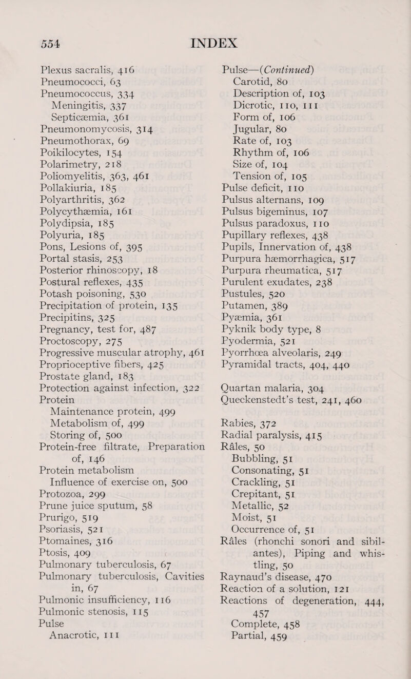 Plexus sacralis, 416 Pneumococci, 63 Pneumococcus, 334 Meningitis, 337 Septicaemia, 361 Pneumonomycosis, 314 Pneumothorax, 69 Poikilocytes, 154 Polarimetry, 218 Poliomyelitis, 363, 461 Pollakiuria, 185 Polyarthritis, 362 Polycythaemia, 161 Polydipsia, 185 Polyuria, 185 Pons, Lesions of, 395 Portal stasis, 253 Posterior rhinoscopy, 18 Postural reflexes, 435 Potash poisoning, 530 Precipitation of protein, 135 Precipitins, 325 Pregnancy, test for, 487 Proctoscopy, 275 Progressive muscular atrophy, 461 Proprioceptive fibers, 425 Prostate gland, 183 Protection against infection, 322 Protein Maintenance protein, 499 Metabolism of, 499 Storing of, 500 Protein-free filtrate, Preparation of, 146 Protein metabolism Influence of exercise on, 500 Protozoa, 299 Prune juice sputum, 58 Prurigo, 519 Psoriasis, 521 Ptomaines, 316 Ptosis, 409 Pulmonary tuberculosis, 67 Pulmonary tuberculosis, Cavities in, 67 Pulmonic insufficiency, 116 Pulmonic stenosis, 115 Pulse Anacrotic, 111 Pulse— (Continued) Carotid, 80 Description of, 103 Dicrotic, no, hi Form of, 106 Jugular, 80 Rate of, 103 Rhythm of, 106 Size of, 104 Tension of, 105 Pulse deficit, 110 Pulsus alternans, 109 Pulsus bigeminus, 107 Pulsus paradoxus, no Pupillary reflexes, 438 Pupils, Innervation of, 438 Purpura haemorrhagica, 517 Purpura rheumatica, 517 Purulent exudates, 238 Pustules, 520 Putamen, 389 Pyaemia, 361 Pyknik body type, 8 Pyodermia, 521 Pyorrhoea alveolaris, 249 Pyramidal tracts, 404, 440 Quartan malaria, 304 Queckenstedt’s test, 241, 460 Rabies, 372 Radial paralysis, 415 Räles, 50 Bubbling, 51 Consonating, 51 Crackling, 51 Crepitant, 51 Metallic, 52 Moist, 51 Occurrence of, 51 Rales (rhonchi sonori and sibil antes), Piping and whis tling, 50 Raynaud’s disease, 470 Reaction of a solution, 121 Reactions of degeneration, 444 457 Complete, 458 Partial, 459