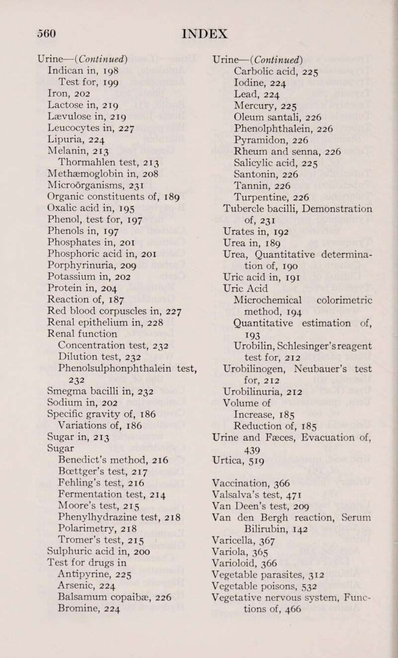 U rine— (Continued) Indican in, 198 Test for, 199 Iron, 202 Lactose in, 219 Laevulose in, 219 Leucocytes in, 227 Lipuria, 224 Melanin, 213 Thormahlen test, 213 Methsemoglobin in, 208 Microorganisms, 231 Organic constituents of, 189 Oxalic acid in, 195 Phenol, test for, 197 Phenols in, 197 Phosphates in, 201 Phosphoric acid in, 201 Porphyrinuria, 209 Potassium in, 202 Protein in, 204 Reaction of, 187 Red blood corpuscles in, 227 Renal epithelium in, 228 Renal function Concentration test, 232 Dilution test, 232 Phenolsulphonphthalein test, 232 Smegma bacilli in, 232 Sodium in, 202 Specific gravity of, 186 Variations of, 186 Sugar in, 213 Sugar Benedict’s method, 216 Bcettger’s test, 217 Fehling’s test, 216 Fermentation test, 214 Moore’s test, 215 Phenylhydrazine test, 218 Polarimetry, 218 Tromer’s test, 215 Sulphuric acid in, 200 Test for drugs in Antipyrine, 225 Arsenic, 224 Balsamum copaibas, 226 Bromine, 224 U rine— (Continued) Carbolic acid, 225 Iodine, 224 Lead, 224 Mercury, 225 Oleum santali, 226 Phenolphthalein, 226 Pyramidon, 226 Rheum and senna, 226 Salicylic acid, 225 Santonin, 226 Tannin, 226 Turpentine, 226 Tubercle bacilli, Demonstration of, 231 Urates in, 192 Urea in, 189 Urea, Quantitative determina¬ tion of, 190 Uric acid in, 191 Uric Acid Microchemical colorimetric method, 194 Quantitative estimation of, 193 Urobilin, Schlesinger’s reagent test for, 212 Urobilinogen, Neubauer’s test for, 212 Urobilinuria, 212 Volume of Increase, 185 Reduction of, 185 Urine and Fasces, Evacuation of, 439 Urtica, 519 Vaccination, 366 Valsalva’s test, 471 Van Deen’s test, 209 Van den Bergh reaction, Serum Bilirubin, 142 Varicella, 367 Variola, 365 Varioloid, 366 Vegetable parasites, 312 Vegetable poisons, 532 Vegetative nervous system, Func¬ tions of, 466