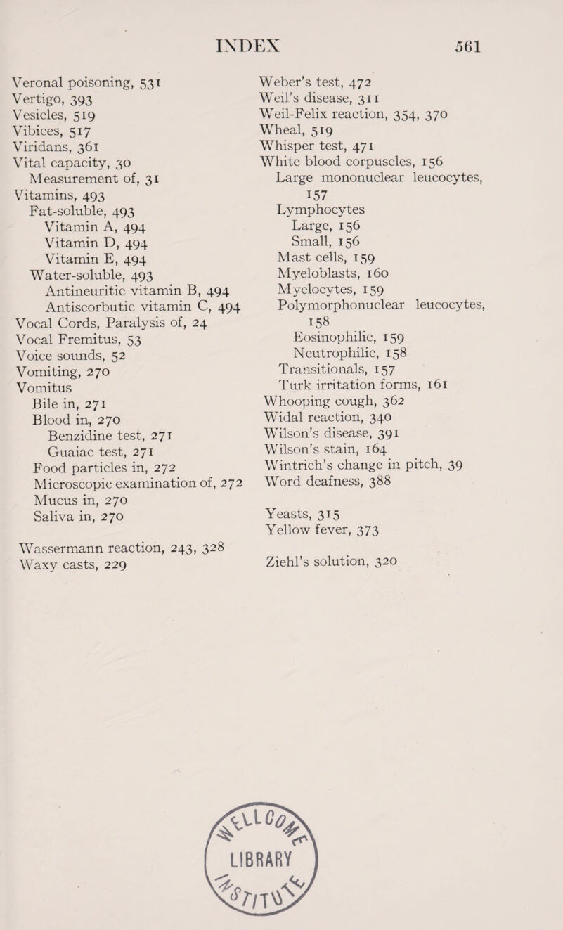 Veronal poisoning, 531 Vertigo, 393 Vesicles, 519 Vibices, 517 Viridans, 361 Vital capacity, 30 Measurement of, 31 Vitamins, 493 Fat-soluble, 493 Vitamin A, 494 Vitamin D, 494 Vitamin E, 494 Water-soluble, 493 Antineuritic vitamin B, 494 Antiscorbutic vitamin C, 494 Vocal Cords, Paralysis of, 24 Vocal Fremitus, 53 Voice sounds, 52 Vomiting, 270 Vomitus Bile in, 271 Blood in, 270 Benzidine test, 271 Guaiac test, 271 Food particles in, 272 Microscopic examination of, 272 Mucus in, 270 Saliva in, 270 Wassermann reaction, 243, 328 Waxy casts, 229 Weber’s test, 472 Weil’s disease, 311 Weil-Felix reaction, 354, 370 Wheal, 519 Whisper test, 471 White blood corpuscles, 156 Large mononuclear leucocytes, 1.57 Lymphocytes Large, 156 Small, 156 Mast cells, 159 Myeloblasts, 160 Myelocytes, 159 Polymorphonuclear leucocytes, 158 Eosinophilic, 159 Neutrophilic, 158 Transitionals, 157 Turk irritation forms, 161 Whooping cough, 362 Widal reaction, 340 Wilson’s disease, 391 Wilson’s stain, 164 Wintrich’s change in pitch, 39 Word deafness, 388 Yeasts, 315 Yellow fever, 373 Ziehl’s solution, 320 #vLc^ LIBRARY