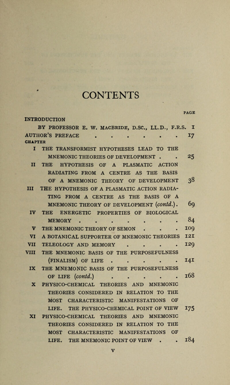 à CONTENTS PAGE INTRODUCTION BY PROFESSOR E. W. MACBRIDE, D.SC., LL.D., F.R.S. I AUTHOR’S PREFACE.I^ CHAPTER I THE TRANSFORMIST HYPOTHESES LEAD TO THE MNEMONIC THEORIES OF DEVELOPMENT . . 25 II THE HYPOTHESIS OF A PLASMATIC ACTION RADIATING FROM A CENTRE AS THE BASIS OF A MNEMONIC THEORY OF DEVELOPMENT 38 III THE HYPOTHESIS OF A PLASMATIC ACTION RADIA¬ TING FROM A CENTRE AS THE BASIS OF A MNEMONIC THEORY OF DEVELOPMENT (contd.). 69 IV THE ENERGETIC PROPERTIES OF BIOLOGICAL MEMORY.84 V THE MNEMONIC THEORY OF SEMON . . . IO9 VI A BOTANICAL SUPPORTER OF MNEMONIC THEORIES 121 VII TELEOLOGY AND MEMORY .... 129 VIII THE MNEMONIC BASIS OF THE PURPOSEFULNESS (finalism) of life.141 IX THE MNEMONIC BASIS OF THE PURPOSEFULNESS of life (contd.).168 X PHYSICO-CHEMICAL THEORIES AND MNEMONIC THEORIES CONSIDERED IN RELATION TO THE MOST CHARACTERISTIC MANIFESTATIONS OF LIFE. THE PHYSICO-CHEMICAL POINT OF VIEW 175 XI PHYSICO-CHEMICAL THEORIES AND MNEMONIC THEORIES CONSIDERED IN RELATION TO THE MOST CHARACTERISTIC MANIFESTATIONS OF LIFE. THE MNEMONIC POINT OF VIEW . . 184