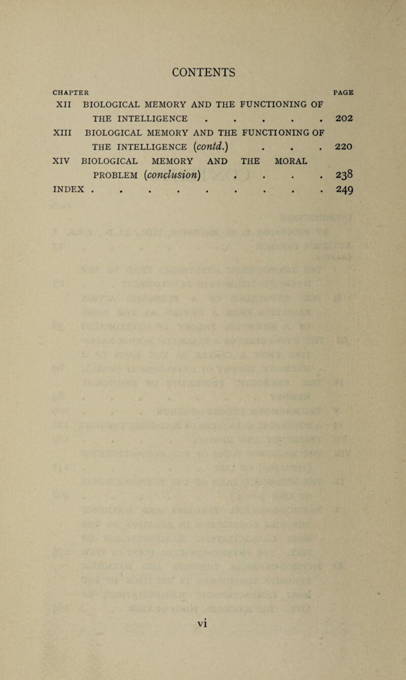 CONTENTS CHAPTER PAGE XII BIOLOGICAL MEMORY AND THE FUNCTIONING OF THE INTELLIGENCE ..... 202 XIII BIOLOGICAL MEMORY AND THE FUNCTIONING OF THE INTELLIGENCE (COUtd.) . . . 220 XIV BIOLOGICAL MEMORY AND THE MORAL problem (iconclusion) .... 238 INDEX.249