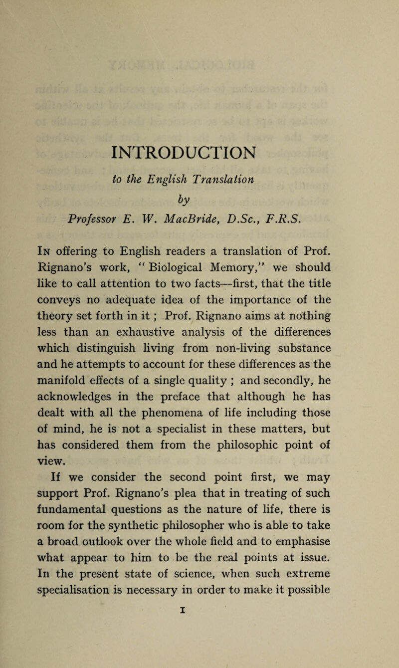 INTRODUCTION to the English Translation bv ■r Professor E. W. MacBride, D.Sc., F.R.S. In offering to English readers a translation of Prof. Rignano’s work, “ Biological Memory/' we should like to call attention to two facts—first, that the title conveys no adequate idea of the importance of the theory set forth in it ; Prof. Rignano aims at nothing less than an exhaustive analysis of the differences which distinguish living from non-living substance and he attempts to account for these differences as the manifold effects of a single quality ; and secondly, he acknowledges in the preface that although he has dealt with all the phenomena of life including those of mind, he is not a specialist in these matters, but has considered them from the philosophic point of view. If we consider the second point first, we may support Prof. Rignano's plea that in treating of such fundamental questions as the nature of life, there is room for the synthetic philosopher who is able to take a broad outlook over the whole field and to emphasise what appear to him to be the real points at issue. In the present state of science, when such extreme specialisation is necessary in order to make it possible