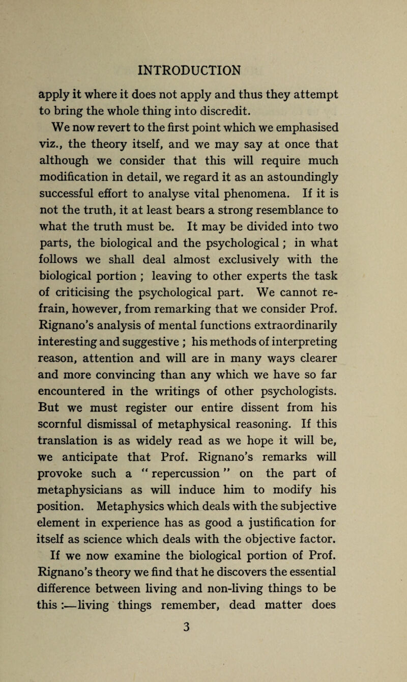 apply it where it does not apply and thus they attempt to bring the whole thing into discredit. We now revert to the first point which we emphasised viz., the theory itself, and we may say at once that although we consider that this will require much modification in detail, we regard it as an astoundingly successful effort to analyse vital phenomena. If it is not the truth, it at least bears a strong resemblance to what the truth must be. It may be divided into two parts, the biological and the psychological ; in what follows we shall deal almost exclusively with the biological portion ; leaving to other experts the task of criticising the psychological part. We cannot re¬ frain, however, from remarking that we consider Prof. Rignano’s analysis of mental functions extraordinarily interesting and suggestive ; his methods of interpreting reason, attention and will are in many ways clearer and more convincing than any which we have so far encountered in the writings of other psychologists. But we must register our entire dissent from his scornful dismissal of metaphysical reasoning. If this translation is as widely read as we hope it will be, we anticipate that Prof. Rignano’s remarks will provoke such a “ repercussion ” on the part of metaphysicians as will induce him to modify his position. Metaphysics which deals with the subjective element in experience has as good a justification for itself as science which deals with the objective factor. If we now examine the biological portion of Prof. Rignano’s theory we find that he discovers the essential difference between living and non-living things to be this :—living things remember, dead matter does