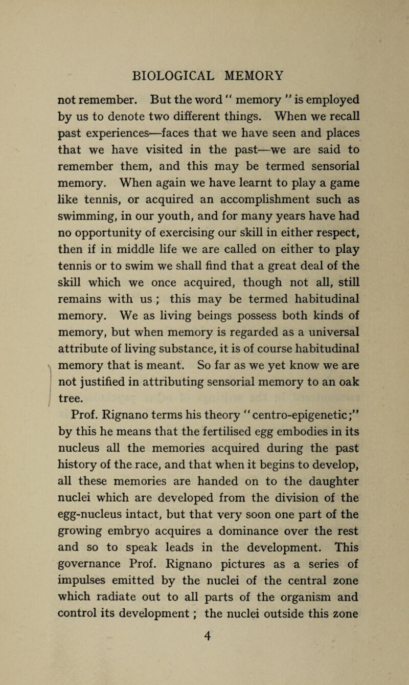 not remember. But the word “ memory ” is employed by us to denote two different things. When we recall past experiences—faces that we have seen and places that we have visited in the past—we are said to remember them, and this may be termed sensorial memory. When again we have learnt to play a game like tennis, or acquired an accomplishment such as swimming, in our youth, and for many years have had no opportunity of exercising our skill in either respect, then if in middle life we are called on either to play tennis or to swim we shall find that a great deal of the skill which we once acquired, though not all, still remains with us ; this may be termed habitudinal memory. We as living beings possess both kinds of memory, but when memory is regarded as a universal attribute of living substance, it is of course habitudinal memory that is meant. So far as we yet know we are not justified in attributing sensorial memory to an oak tree. Prof. Rignano terms his theory  centro-epigenetic by this he means that the fertilised egg embodies in its nucleus all the memories acquired during the past history of the race, and that when it begins to develop, all these memories are handed on to the daughter nuclei which are developed from the division of the egg-nucleus intact, but that very soon one part of the growing embryo acquires a dominance over the rest and so to speak leads in the development. This governance Prof. Rignano pictures as a series of impulses emitted by the nuclei of the central zone which radiate out to all parts of the organism and control its development ; the nuclei outside this zone