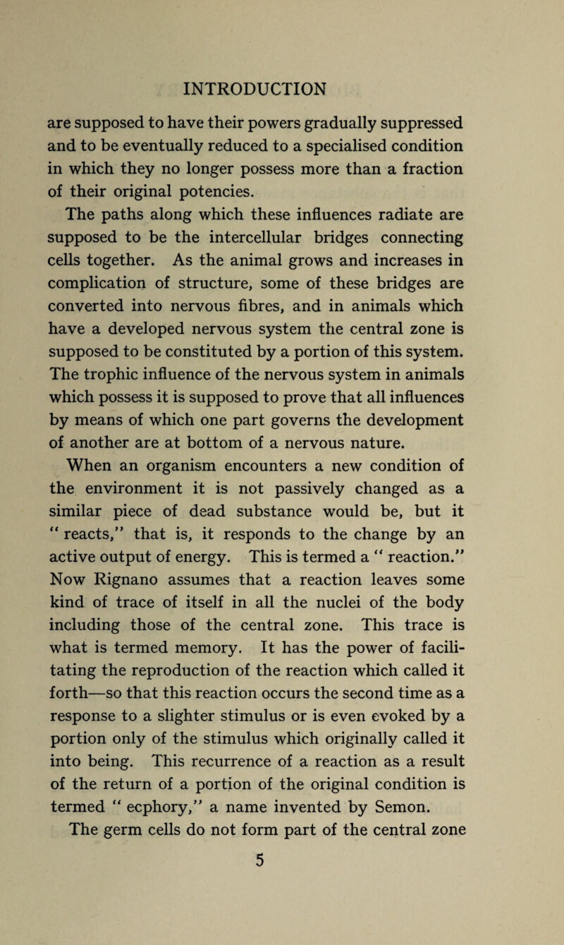 are supposed to have their powers gradually suppressed and to be eventually reduced to a specialised condition in which they no longer possess more than a fraction of their original potencies. The paths along which these influences radiate are supposed to be the intercellular bridges connecting cells together. As the animal grows and increases in complication of structure, some of these bridges are converted into nervous fibres, and in animals which have a developed nervous system the central zone is supposed to be constituted by a portion of this system. The trophic influence of the nervous system in animals which possess it is supposed to prove that all influences by means of which one part governs the development of another are at bottom of a nervous nature. When an organism encounters a new condition of the environment it is not passively changed as a similar piece of dead substance would be, but it “ reacts,” that is, it responds to the change by an active output of energy. This is termed a “ reaction.” Now Rignano assumes that a reaction leaves some kind of trace of itself in all the nuclei of the body including those of the central zone. This trace is what is termed memory. It has the power of facili¬ tating the reproduction of the reaction which called it forth—so that this reaction occurs the second time as a response to a slighter stimulus or is even evoked by a portion only of the stimulus which originally called it into being. This recurrence of a reaction as a result of the return of a portion of the original condition is termed  ecphory,” a name invented by Semon. The germ cells do not form part of the central zone