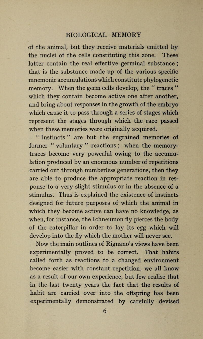 of the animal, but they receive materials emitted by the nuclei of the cells constituting this zone. These latter contain the real effective germinal substance ; that is the substance made up of the various specific mnemonic accumulations which constitute phylogenetic memory. When the germ cells develop, the “ traces ” which they contain become active one after another, and bring about responses in the growth of the embryo which cause it to pass through a series of stages which represent the stages through which the race passed when these memories were originally acquired. “ Instincts ” are but the engrained memories of former “ voluntary ” reactions ; when the memory- traces become very powerful owing to the accumu¬ lation produced by an enormous number of repetitions carried out through numberless generations, then they are able to produce the appropriate reaction in res¬ ponse to a very slight stimulus or in the absence of a stimulus. Thus is explained the existence of instincts designed for future purposes of which the animal in which they become active can have no knowledge, as when, for instance, the Ichneumon fly pierces the body of the caterpillar in order to lay its egg which will develop into the fly which the mother will never see. Now the main outlines of Rignano’s views have been experimentally proved to be correct. That habits called forth as reactions to a changed environment become easier with constant repetition, we all know as a result of our own experience, but few realise that in the last twenty years the fact that the results of habit are carried over into the offspring has been experimentally demonstrated by carefully devised