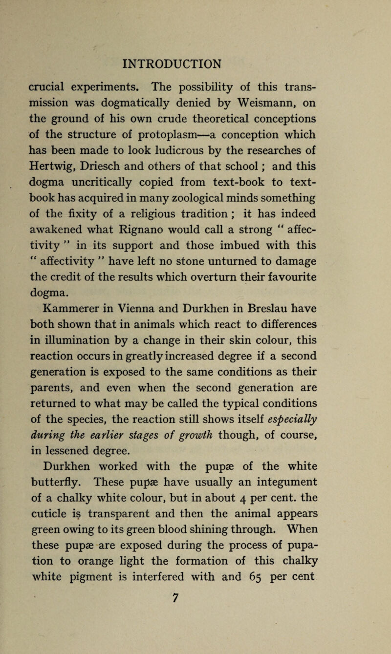 crucial experiments. The possibility of this trans¬ mission was dogmatically denied by Weismann, on the ground of his own crude theoretical conceptions of the structure of protoplasm—a conception which has been made to look ludicrous by the researches of Hertwig, Driesch and others of that school ; and this dogma uncritically copied from text-book to text¬ book has acquired in many zoological minds something of the fixity of a religious tradition ; it has indeed awakened what Rignano would call a strong “ affec- tivity ” in its support and those imbued with this “ affectivity ” have left no stone unturned to damage the credit of the results which overturn their favourite dogma. Kammerer in Vienna and Durkhen in Breslau have both shown that in animals which react to differences in illumination by a change in their skin colour, this reaction occurs in greatly increased degree if a second generation is exposed to the same conditions as their parents, and even when the second generation are returned to what may be called the typical conditions of the species, the reaction still shows itself especially during the earlier stages of growth though, of course, in lessened degree. Durkhen worked with the pupæ of the white butterfly. These pupæ have usually an integument of a chalky white colour, but in about 4 per cent, the cuticle is transparent and then the animal appears green owing to its green blood shining through. When these pupæ are exposed during the process of pupa¬ tion to orange light the formation of this chalky white pigment is interfered with and 65 per cent