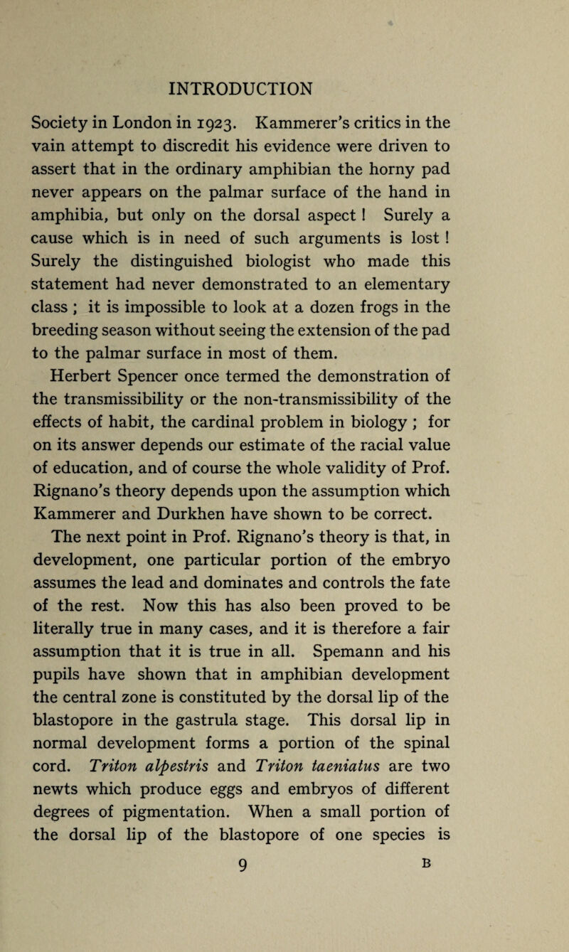 Society in London in 1923. Kammerer’s critics in the vain attempt to discredit his evidence were driven to assert that in the ordinary amphibian the horny pad never appears on the palmar surface of the hand in amphibia, but only on the dorsal aspect ! Surely a cause which is in need of such arguments is lost ! Surely the distinguished biologist who made this statement had never demonstrated to an elementary class ; it is impossible to look at a dozen frogs in the breeding season without seeing the extension of the pad to the palmar surface in most of them. Herbert Spencer once termed the demonstration of the transmissibility or the non-transmissibility of the effects of habit, the cardinal problem in biology ; for on its answer depends our estimate of the racial value of education, and of course the whole validity of Prof. Rignano’s theory depends upon the assumption which Kammerer and Durkhen have shown to be correct. The next point in Prof. Rignano’s theory is that, in development, one particular portion of the embryo assumes the lead and dominates and controls the fate of the rest. Now this has also been proved to be literally true in many cases, and it is therefore a fair assumption that it is true in all. Spemann and his pupils have shown that in amphibian development the central zone is constituted by the dorsal lip of the blastopore in the gastrula stage. This dorsal lip in normal development forms a portion of the spinal cord. Triton alpestris and Triton taeniatus are two newts which produce eggs and embryos of different degrees of pigmentation. When a small portion of the dorsal lip of the blastopore of one species is