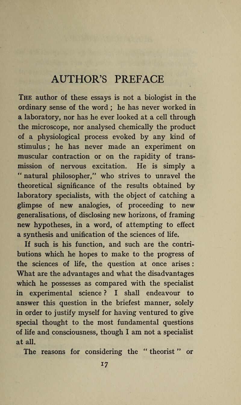 AUTHOR’S PREFACE The author of these essays is not a biologist in the ordinary sense of the word ; he has never worked in a laboratory, nor has he ever looked at a cell through the microscope, nor analysed chemically the product of a physiological process evoked by any kind of stimulus ; he has never made an experiment on muscular contraction or on the rapidity of trans¬ mission of nervous excitation. He is simply a  natural philosopher/’ who strives to unravel the theoretical significance of the results obtained by laboratory specialists, with the object of catching a glimpse of new analogies, of proceeding to new generalisations, of disclosing new horizons, of framing new hypotheses, in a word, of attempting to effect a synthesis and unification of the sciences of life. If such is his function, and such are the contri¬ butions which he hopes to make to the progress of the sciences of life, the question at once arises : What are the advantages and what the disadvantages which he possesses as compared with the specialist in experimental science ? I shall endeavour to answer this question in the briefest manner, solely in order to justify myself for having ventured to give special thought to the most fundamental questions of life and consciousness, though I am not a specialist at all. The reasons for considering the “ theorist ” or