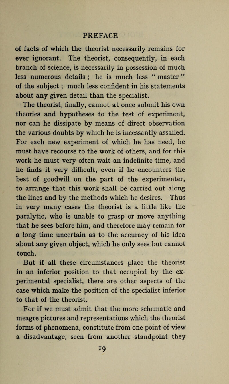 of facts of which the theorist necessarily remains for ever ignorant. The theorist, consequently, in each branch of science, is necessarily in possession of much less numerous details ; he is much less *' master ” of the subject ; much less confident in his statements about any given detail than the specialist. The theorist, finally, cannot at once submit his own theories and hypotheses to the test of experiment, nor can he dissipate by means of direct observation the various doubts by which he is incessantly assailed. For each new experiment of which he has need, he must have recourse to the work of others, and for this work he must very often wait an indefinite time, and he finds it very difficult, even if he encounters the best of goodwill on the part of the experimenter, to arrange that this work shall be carried out along the lines and by the methods which he desires. Thus in very many cases the theorist is a little like the paralytic, who is unable to grasp or move anything that he sees before him, and therefore may remain for a long time uncertain as to the accuracy of his idea about any given object, which he only sees but cannot touch. But if all these circumstances place the theorist in an inferior position to that occupied by the ex¬ perimental specialist, there are other aspects of the case which make the position of the specialist inferior to that of the theorist. For if we must admit that the more schematic and meagre pictures and representations which the theorist forms of phenomena, constitute from one point of view a disadvantage, seen from another standpoint they