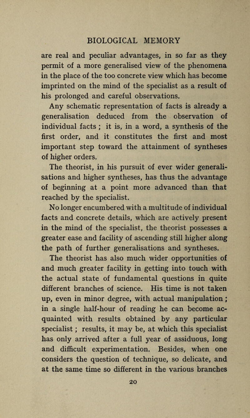 are real and peculiar advantages, in so far as they permit of a more generalised view of the phenomena in the place of the too concrete view which has become imprinted on the mind of the specialist as a result of his prolonged and careful observations. Any schematic representation of facts is already a generalisation deduced from the observation of individual facts ; it is, in a word, a synthesis of the first order, and it constitutes the first and most important step toward the attainment of syntheses of higher orders. The theorist, in his pursuit of ever wider generali¬ sations and higher syntheses, has thus the advantage of beginning at a point more advanced than that reached by the specialist. No longer encumbered with a multitude of individual facts and concrete details, which are actively present in the mind of the specialist, the theorist possesses a greater ease and facility of ascending still higher along the path of further generalisations and syntheses. The theorist has also much wider opportunities of and much greater facility in getting into touch with the actual state of fundamental questions in quite different branches of science. His time is not taken up, even in minor degree, with actual manipulation ; in a single half-hour of reading he can become ac¬ quainted with results obtained by any particular specialist ; results, it may be, at which this specialist has only arrived after a full year of assiduous, long and difficult experimentation. Besides, when one considers the question of technique, so delicate, and at the same time so different in the various branches