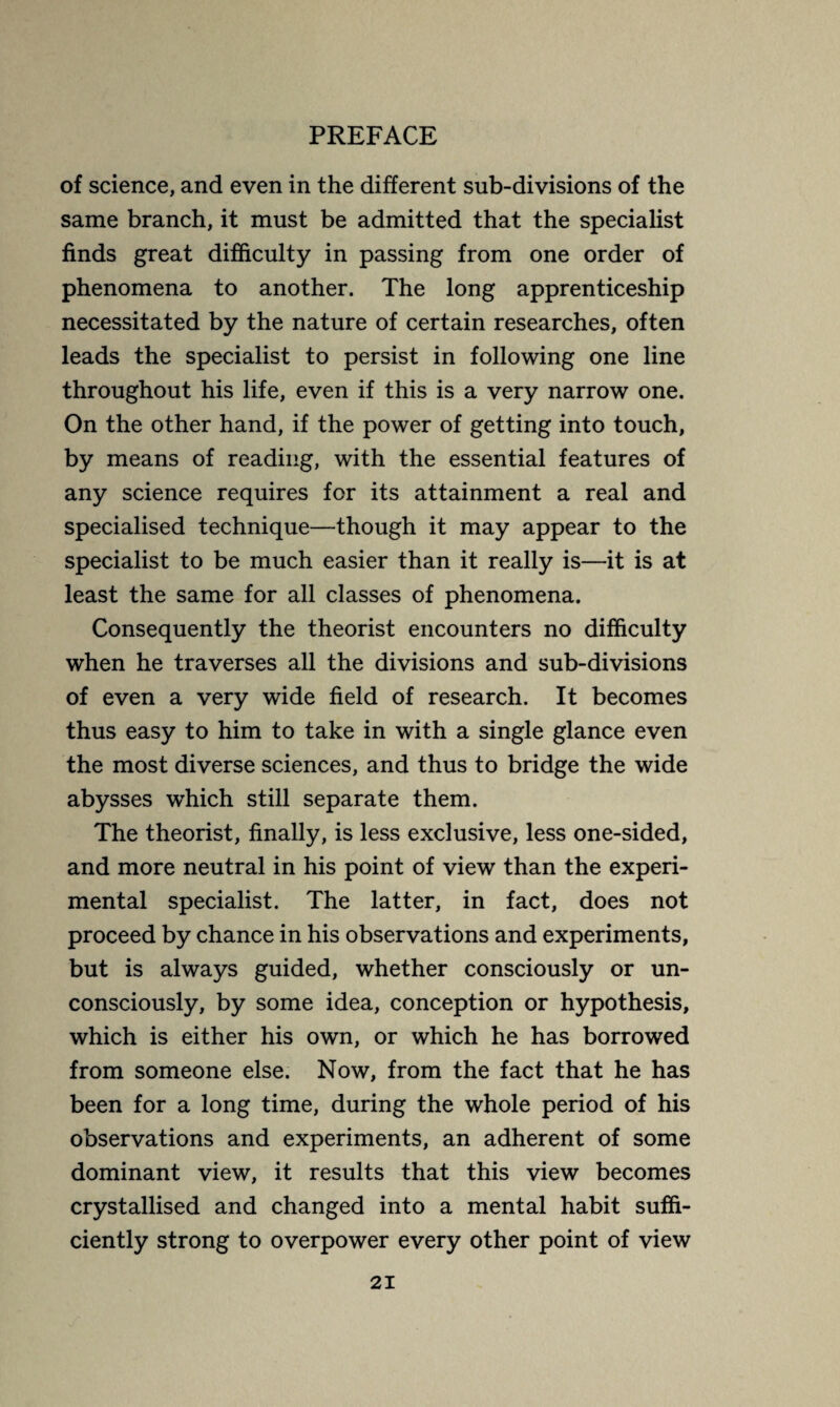 of science, and even in the different sub-divisions of the same branch, it must be admitted that the specialist finds great difficulty in passing from one order of phenomena to another. The long apprenticeship necessitated by the nature of certain researches, often leads the specialist to persist in following one line throughout his life, even if this is a very narrow one. On the other hand, if the power of getting into touch, by means of reading, with the essential features of any science requires for its attainment a real and specialised technique—though it may appear to the specialist to be much easier than it really is—it is at least the same for all classes of phenomena. Consequently the theorist encounters no difficulty when he traverses all the divisions and sub-divisions of even a very wide field of research. It becomes thus easy to him to take in with a single glance even the most diverse sciences, and thus to bridge the wide abysses which still separate them. The theorist, finally, is less exclusive, less one-sided, and more neutral in his point of view than the experi¬ mental specialist. The latter, in fact, does not proceed by chance in his observations and experiments, but is always guided, whether consciously or un¬ consciously, by some idea, conception or hypothesis, which is either his own, or which he has borrowed from someone else. Now, from the fact that he has been for a long time, during the whole period of his observations and experiments, an adherent of some dominant view, it results that this view becomes crystallised and changed into a mental habit suffi¬ ciently strong to overpower every other point of view