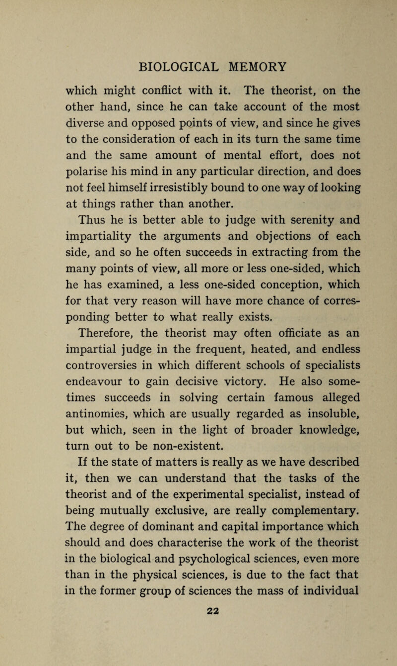 which might conflict with it. The theorist, on the other hand, since he can take account of the most diverse and opposed points of view, and since he gives to the consideration of each in its turn the same time and the same amount of mental effort, does not polarise his mind in any particular direction, and does not feel himself irresistibly bound to one way of looking at things rather than another. Thus he is better able to judge with serenity and impartiality the arguments and objections of each side, and so he often succeeds in extracting from the many points of view, all more or less one-sided, which he has examined, a less one-sided conception, which for that very reason will have more chance of corres¬ ponding better to what really exists. Therefore, the theorist may often officiate as an impartial judge in the frequent, heated, and endless controversies in which different schools of specialists endeavour to gain decisive victory. He also some¬ times succeeds in solving certain famous alleged antinomies, which are usually regarded as insoluble, but which, seen in the light of broader knowledge, turn out to be non-existent. If the state of matters is really as we have described it, then we can understand that the tasks of the theorist and of the experimental specialist, instead of being mutually exclusive, are really complementary. The degree of dominant and capital importance which should and does characterise the work of the theorist in the biological and psychological sciences, even more than in the physical sciences, is due to the fact that in the former group of sciences the mass of individual