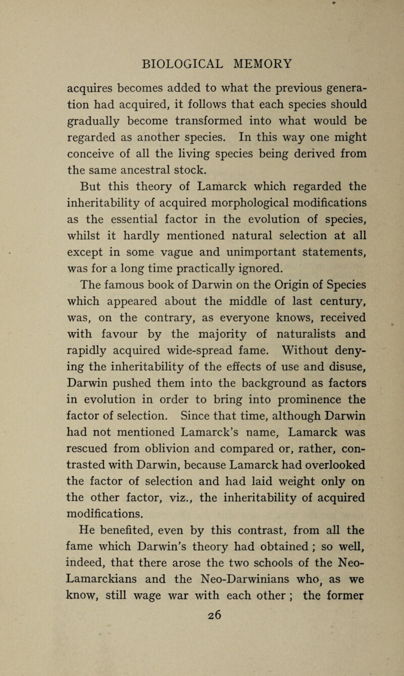 acquires becomes added to what the previous genera¬ tion had acquired, it follows that each species should gradually become transformed into what would be regarded as another species. In this way one might conceive of all the living species being derived from the same ancestral stock. But this theory of Lamarck which regarded the inheritability of acquired morphological modifications as the essential factor in the evolution of species, whilst it hardly mentioned natural selection at all except in some vague and unimportant statements, was for a long time practically ignored. The famous book of Darwin on the Origin of Species which appeared about the middle of last century, was, on the contrary, as everyone knows, received with favour by the majority of naturalists and rapidly acquired wide-spread fame. Without deny¬ ing the inheritability of the effects of use and disuse, Darwin pushed them into the background as factors in evolution in order to bring into prominence the factor of selection. Since that time, although Darwin had not mentioned Lamarck’s name, Lamarck was rescued from oblivion and compared or, rather, con¬ trasted with Darwin, because Lamarck had overlooked the factor of selection and had laid weight only on the other factor, viz., the inheritability of acquired modifications. He benefited, even by this contrast, from all the fame which Darwin’s theory had obtained ; so well, indeed, that there arose the two schools of the Neo- Lamarckians and the Neo-Darwinians who, as we know, still wage war with each other ; the former